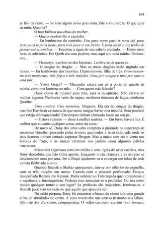 184

ar frio da noite. — Se tem algum aviso para mim, fale com clareza. O que quer
de mim, Quaithe?
          O luar brilhou nos olhos da mulher.
          — Quero mostrar-lhe o caminho.
          — Eu lembro-me do caminho. Vou para norte para ir para sul, para
leste para ir para oeste, para trás para ir em frente. E para tocar a luz tenho de
passar sob a sombra. — Escorreu a água do seu cabelo prateado. — Estou meio
farta de adivinhas. Em Qarth era uma pedinte, mas aqui sou uma rainha. Ordeno-
vos...
          — Daenerys. Lembre-se dos Imortais. Lembre-se de quem és.
          — O sangue do dragão. — Mas os meus dragões estão rugindo nas
trevas. — Eu lembro-me dos Imortais. Chamaram-me filha de três. Prometeram-
me três montarias, três fogos e três traições. Uma por sangue e uma por ouro e
uma por...
          — Vossa Graça? — Missandei estava em pé à porta do quarto da
rainha, com uma lanterna na mão. — Com quem está falando?
          Dany olhou de relance para trás, para o diospireiro. Não estava alí
mulher alguma. Nenhuma veste de capuz, nenhuma máscara de laque, nenhuma
Quaithe.
          Uma sombra. Uma memória. Ninguém. Ela era do sangue do dragão,
mas Sor Barristan avisara-a de que nesse sangue havia uma mácula. Será possível
que esteja enlouquecendo? Em tempos tinham chamado louco ao seu pai.
          — Estava rezando — disse à mulher naatina. — Em breve haverá luz. É
melhor que eu coma qualquer coisa, antes da corte.
          De novo só, Dany deu uma volta completa à pirâmide na esperança de
encontrar Quaithe, passando pelas árvores queimadas e terra calcinada onde os
seus homens tinham tentado capturar Drogon. Mas o único som era o vento nas
árvores de fruto, e as únicas criaturas nos jardins eram algumas pálidas
mariposas.
          Missandei regressou com um melão e uma tigela de ovos cozidos, mas
Dany descobriu que não tinha apetite. Enquanto o céu clareava e as estrelas se
desvaneciam uma por uma, Irri e Jhiqui ajudaram-na a envergar um tokar de seda
violeta fimbriado a ouro.
          Quando Reznak e Skahaz apareceram, deu-se por olhá-los de esguelha,
com as três traições em mente. Cautela com o senescal perfumado. Farejou
desconfiada Reznak mo Reznak. Podia ordenar ao Tolarrapada que o prendesse e
o sujeitasse a interrogatório. Poderia isso antecipar-se à profecia? Ou iria outro
traidor qualquer tomar o seu lugar? As profecias são traiçoeiras, lembrou-se, e
Reznak pode não ser mais do que aquilo que aparenta ser.
          No salão púrpura, Dany foi encontrar o banco de ébano sob uma grande
pilha de almofadas de cetim. A cena trouxe-lhe um sorriso tristonho aos lábios.
Obra de Sor Barristan, compreendeu. O velho cavaleiro era um bom homem,
 