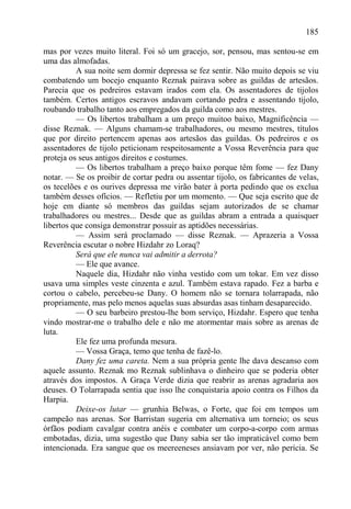 185

mas por vezes muito literal. Foi só um gracejo, sor, pensou, mas sentou-se em
uma das almofadas.
          A sua noite sem dormir depressa se fez sentir. Não muito depois se viu
combatendo um bocejo enquanto Reznak pairava sobre as guildas de artesãos.
Parecia que os pedreiros estavam irados com ela. Os assentadores de tijolos
também. Certos antigos escravos andavam cortando pedra e assentando tijolo,
roubando trabalho tanto aos empregados da guilda como aos mestres.
          — Os libertos trabalham a um preço muitoo baixo, Magnificência —
disse Reznak. — Alguns chamam-se trabalhadores, ou mesmo mestres, títulos
que por direito pertencem apenas aos artesãos das guildas. Os pedreiros e os
assentadores de tijolo peticionam respeitosamente a Vossa Reverência para que
proteja os seus antigos direitos e costumes.
          — Os libertos trabalham a preço baixo porque têm fome — fez Dany
notar. — Se os proibir de cortar pedra ou assentar tijolo, os fabricantes de velas,
os tecelões e os ourives depressa me virão bater à porta pedindo que os exclua
também desses ofícios. — Refletiu por um momento. — Que seja escrito que de
hoje em diante só membros das guildas sejam autorizados de se chamar
trabalhadores ou mestres... Desde que as guildas abram a entrada a quaisquer
libertos que consiga demonstrar possuir as aptidões necessárias.
          — Assim será proclamado — disse Reznak. — Aprazeria a Vossa
Reverência escutar o nobre Hizdahr zo Loraq?
          Será que ele nunca vai admitir a derrota?
          — Ele que avance.
          Naquele dia, Hizdahr não vinha vestido com um tokar. Em vez disso
usava uma simples veste cinzenta e azul. Também estava rapado. Fez a barba e
cortou o cabelo, percebeu-se Dany. O homem não se tornara tolarrapada, não
propriamente, mas pelo menos aquelas suas absurdas asas tinham desaparecido.
          — O seu barbeiro prestou-lhe bom serviço, Hizdahr. Espero que tenha
vindo mostrar-me o trabalho dele e não me atormentar mais sobre as arenas de
luta.
          Ele fez uma profunda mesura.
          — Vossa Graça, temo que tenha de fazê-lo.
          Dany fez uma careta. Nem a sua própria gente lhe dava descanso com
aquele assunto. Reznak mo Reznak sublinhava o dinheiro que se poderia obter
através dos impostos. A Graça Verde dizia que reabrir as arenas agradaria aos
deuses. O Tolarrapada sentia que isso lhe conquistaria apoio contra os Filhos da
Harpia.
          Deixe-os lutar — grunhia Belwas, o Forte, que foi em tempos um
campeão nas arenas. Sor Barristan sugeria em alternativa um torneio; os seus
órfãos podiam cavalgar contra anéis e combater um corpo-a-corpo com armas
embotadas, dizia, uma sugestão que Dany sabia ser tão impraticável como bem
intencionada. Era sangue que os meereeneses ansiavam por ver, não perícia. Se
 