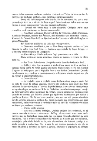 187

matara todas as outras mulheres enviadas contra si. — Todos os homens têm de
morrer, e as mulheres também... mas nem todos serão recordados.
          Dany não tinha resposta a dar àquilo. Se for realmente isto que o meu
povo deseja terei eu o direito de lhes negar? Esta cidade era deles antes de ser
minha, e são as suas próprias vidas que querem malbaratar.
          — Levarei em conta tudo o que disseram. Obrigada pelos seus
conselhos. — Levantou-se. — Reataremos amanhã.
          — Ajoelhem todos para Daenerys Filha da Tormenta, a Não-Queimada,
Rainha de Meereen, Rainha dos Ândalos, dos Roinares e dos Primeiros Homens,
Khaleesi do Grande Mar de Erva, Quebradora de Correntes e Mãe de Dragões —
gritou Missandei.
          Sor Barristan escoltou-a de volta aos seus aposentos.
          — Conte-me uma história, sor — disse Dany enquanto subiam. — Uma
história de valor com final feliz. — Sentia-se necessitada de finais felizes. —
Conte-me como escapaste ao Usurpador.
          — Vossa Graça. Não há valor em fugir para conservar a vida.
          Dany sentou-se numa almofada, cruzou as pernas, e ergueu os olhos
para ele.
          — Por favor. Foi o Jovem Usurpador que o demitiu da Guarda Real...
          — Joffrey, sim. Apresentaram a minha idade como motivo, embora a
verdade fosse outra. O rapaz queria um manto branco para o seu cão, Sandor
Clegane, e a mãe queria que o Regicida fosse o seu Senhor Comandante. Quando
me disseram, eu... eu despi o manto como me ordenaram, atirei a espada aos pés
de Joffrey e falei insensatamente.
          — O que disseste?
          — A verdade... mas a verdade nunca foi bem-vinda naquela corte. Saí
da sala do trono de cabeça erguida, embora não soubesse para onde iria. Não
tinha um lar que não fosse a Torre da Espada Branca. Sabia que os meus primos
arranjariam lugar para mim em Solar de Colheitas, mas não tinha qualquer desejo
de fazer cair sobre eles o desprazer de Joffrey. Estava juntando as minhas coisas
quando me ocorreu que foi eu a causar que aquilo me acontecesse, por aceitar o
perdão de Robert. Ele foi um bom cavaleiro, mas um mal rei, porque não tinha
direito ao trono em que se sentava. Foi nesse momento que compreendi que, para
me redimir, teria de encontrar o verdadeiro rei e de servi-lo lealmente com todas
as forças que ainda me restavam.
          — O meu irmão Viserys.
          — Era essa a minha intenção. Quando cheguei aos estábulos, os de
manto dourado tentaram capturar-me. Joffrey oferecera-me uma torre onde
morrer, mas eu desdenhara essa oferta, por isso agora pretendia oferecer-me uma
masmorra. Foi o próprio comandante da Patrulha da Cidade que me enfrentou,
encorajado pela minha bainha vazia, mas ele só tinha três homens consigo e eu
ainda possuía a minha faca. Abri a cara de um homem quando ele me pôs as
mãos em cima, e atropelei os outros à cavalo. Enquanto o esporeava na direção
 