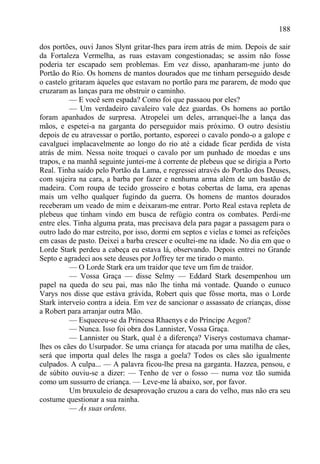 188

dos portões, ouvi Janos Slynt gritar-lhes para irem atrás de mim. Depois de sair
da Fortaleza Vermelha, as ruas estavam congestionadas; se assim não fosse
poderia ter escapado sem problemas. Em vez disso, apanharam-me junto do
Portão do Rio. Os homens de mantos dourados que me tinham perseguido desde
o castelo gritaram àqueles que estavam no portão para me pararem, de modo que
cruzaram as lanças para me obstruir o caminho.
          — E você sem espada? Como foi que passaou por eles?
          — Um verdadeiro cavaleiro vale dez guardas. Os homens ao portão
foram apanhados de surpresa. Atropelei um deles, arranquei-lhe a lança das
mãos, e espetei-a na garganta do perseguidor mais próximo. O outro desistiu
depois de eu atravessar o portão, portanto, esporeei o cavalo pondo-o a galope e
cavalguei implacavelmente ao longo do rio até a cidade ficar perdida de vista
atrás de mim. Nessa noite troquei o cavalo por um punhado de moedas e uns
trapos, e na manhã seguinte juntei-me à corrente de plebeus que se dirigia a Porto
Real. Tinha saído pelo Portão da Lama, e regressei através do Portão dos Deuses,
com sujeira na cara, a barba por fazer e nenhuma arma além de um bastão de
madeira. Com roupa de tecido grosseiro e botas cobertas de lama, era apenas
mais um velho qualquer fugindo da guerra. Os homens de mantos dourados
receberam um veado de mim e deixaram-me entrar. Porto Real estava repleta de
plebeus que tinham vindo em busca de refúgio contra os combates. Perdi-me
entre eles. Tinha alguma prata, mas precisava dela para pagar a passagem para o
outro lado do mar estreito, por isso, dormi em septos e vielas e tomei as refeições
em casas de pasto. Deixei a barba crescer e ocultei-me na idade. No dia em que o
Lorde Stark perdeu a cabeça eu estava lá, observando. Depois entrei no Grande
Septo e agradeci aos sete deuses por Joffrey ter me tirado o manto.
          — O Lorde Stark era um traidor que teve um fim de traidor.
          — Vossa Graça — disse Selmy — Eddard Stark desempenhou um
papel na queda do seu pai, mas não lhe tinha má vontade. Quando o eunuco
Varys nos disse que estáva grávida, Robert quis que fôsse morta, mas o Lorde
Stark interveio contra a ideia. Em vez de sancionar o assassato de crianças, disse
a Robert para arranjar outra Mão.
          — Esqueceu-se da Princesa Rhaenys e do Príncipe Aegon?
          — Nunca. Isso foi obra dos Lannister, Vossa Graça.
          — Lannister ou Stark, qual é a diferença? Viserys costumava chamar-
lhes os cães do Usurpador. Se uma criança for atacada por uma matilha de cães,
será que importa qual deles lhe rasga a goela? Todos os cães são igualmente
culpados. A culpa... — A palavra ficou-lhe presa na garganta. Hazzea, pensou, e
de súbito ouviu-se a dizer: — Tenho de ver o fosso — numa voz tão sumida
como um sussurro de criança. — Leve-me lá abaixo, sor, por favor.
          Um bruxuleio de desaprovação cruzou a cara do velho, mas não era seu
costume questionar a sua rainha.
          — Às suas ordens.
 