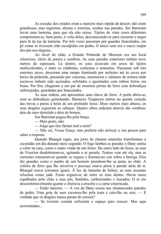 189

          As escadas dos criados eram a maneira mais rápida de descer; não eram
grandiosas, mas íngremes, diretas e estreitas, ocultas nas paredes. Sor Barristan
levou uma lanterna, para que ela não caísse. Tijolos de vinte cores diferentes
comprimiam-se, bem perto, à volta deles, desvanecendo-se para cinzento e negro
para lá da luz da lanterna. Por três vezes passaram por guardas Imaculados, em
pé como se tivessem sido esculpidos em pedra. O único som era o suave raspar
dos pés nos degraus.
          Ao nível do chão, a Grande Pirâmide de Meereen era um local
silencioso, cheio de poeira e sombras. As suas paredes exteriores tinham nove
metros de espessura. Lá dentro, os sons ecoavam em arcos de tijolos
multicoloridos, e entre os estábulos, cocheiras e armazéns. Passaram sob três
enormes arcos, desceram uma rampa iluminada por archotes até às caves por
baixo da pirâmide, passando por cisternas, masmorras e câmaras de tortura onde
escravos tinham sido açoitados, esfolados e queimados com rubros ferros em
brasa. Por fim, chegaram a um par de enormes portas de ferro com dobradiças
enferrujadas, guardadas por Imaculados.
          Às suas ordens, um apresentou uma chave de ferro. A porta abriu-se,
com as dobradiças guinchando. Daenerys Targaryen entrou no quente coração
das trevas e parou à beira de um profundo fosso. Doze metros mais abaixo, os
seus dragões ergueram as cabeças. Quatro olhos arderam através das sombras;
dois de ouro derretido e dois de bronze.
          Sor Barristan pegou-lhe pelo braço.
          — Mais perto, não.
          — Julga que eles fariam mal a mim?
          — Não sei, Vossa Graça, mas preferia não arriscar a sua pessoa para
saber a resposta.
          Quando Rhaegal rugiu, um jorro de chamas amarelas transformou a
escuridão em dia durante meio segundo. O fogo lambeu as paredes e Dany sentiu
o calor na cara, como o sopro vindo de um forno. Do outro lado do fosso, as asas
de Viserion desdobraram-se, agitando o ar parado. Tentou voar até ela, mas as
correntes retesaram-se quando se ergueu e fizeram-no cair sobre a barriga. Elos
tão grandes como o punho de um homem prendiam-lhe as patas ao chão. A
coleira de ferro que lhe envolvia o pescoço estava presa à parede atrás de si.
Rhaegal usava correntes iguais. À luz da lanterna de Selmy, as suas escamas
reluziam como jade. Fumo ergueu-se de entre os seus dentes. Havia ossos
espalhados pelo chão a seus pés, fendidos, carbonizados e lascados. O ar era
desconfortavelmente quente e cheirava a enxofre e a carne esturricada.
          — Estão maiores. — A voz de Dany ecoou nas chamuscadas paredes
de pedra. Uma gota de suor escorreu-lhe pela testa e caiu-lhe no seio. — É
verdade que os dragões nunca param de crescer?
          — Se tiverem comida suficiente e espaço para crescer. Mas aqui
acorrentados...
 