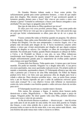 190

          Os Grandes Mestres tinham usado o fosso como prisão. Era
suficientemente grande para conter quinhentos homens... e mais do que amplo
para dois dragões. Mas durante quanto tempo? O que acontecerá quando se
tornarem grandes demais para o fosso? Irão virar-se um contra o outro com
chamas e garras? Tornarão-se enfermiços e fracos com flancos enrugados e asas
atrofiadas? Os seus fogos se apagarão antes do fim?
          Que tipo de mãe deixa os filhos apodrecer nas trevas?
          Se olhar para trás estou perdida, pensou Dany... mas como podia não
olhar para trás? Devia ter visto que isto se aproximava. Terei sido assim tão cega
ou será que fechei voluntariamente os olhos, para não ter de ver o preço do
poder?
          Viserys contara-lhe todas as histórias quando era pequena. Ele adorava
falar de dragões. Dany sabia como Harrenhal caíra. Conhecia o Campo de Fogo e
a Dança dos Dragões. Um dos seus antepassados, o terceiro Aegon, vira a sua
própria mãe devorada pelo dragão do tio. E havia incontáveis canções sobre
aldeias e reinos que viviam aterrorizados por dragões até que algum corajoso
matador de dragões os salvava. Em Astapor, os olhos do escravagista tinham
derretido. Na estrada para Yunkai, quando Daario despejara as cabeças de Sallor,
o Calvo, e de Prendahl na Ghezn a seus pés, os seus filhos tinham-nas
transformado num banquete. Os dragões não tinham medo dos homens. E um
dragão suficientemente grande para se empanturrar de ovelhas podia capturar
uma criança com igual facilidade.
          O nome dela fora Hazzea. Tinha quatro anos. A menos que o pai tivesse
mentido. Ele podia ter mentido. Ninguém viu o dragão além dele. A sua prova
era ossos queimados, mas ossos queimados nada provavam. Ele próprio podia ter
matado a menininha, queimando-a depois. O Tolarrapada afirmava que não teria
sido o primeiro pai a livrar-se de uma filha indesejada. Os Filhos da Harpia
podiam tê-lo feito e ter feito com que parecesse obra do dragão para levar a
cidade a odiar-me. Dany desejava acreditar nisso... mas, se assim fosse, porque
teria o pai de Hazzea esperado até que o salão de audiências estivesse quase
vazio para avançar? Se o seu objetivo tivesse sido inflamar os meereeneses
contra ela, teria contado a sua história quando o salão estivesse cheio de ouvidos
para ouvir.
          O Tolarrapada incentivara-a a mandar matar o homem.
          Pelo menos lhe arranque a língua. A mentira deste homem podia
destruir-nos a todos, Magnificência. — Mas Dany decidira pagar o preço de
sangue. Ninguém podia- lhe dizer quanto valia uma filha, portanto definira-o
como cem vezes o valor de um carneiro.
          Eu lhe devolveria Hazzea se pudesse — dissera ao pai — mas há coisas
que estão para lá até do poder de uma rainha. Os ossos dela jazerão no Templo
das Graças, e cem velas arderão dia e noite em sua memória. Volta à minha
presença todos os anos no dia do nome dela, e aos seus outros nada faltará... mas
esta história não pode nunca mais voltar a cruzar-te os lábios.
 