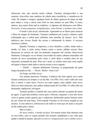 20

choravam, sim, mas mesmo assim vinham. Varamyr entregava-lhes a sua
semente, tirava-lhes uma madeixa de cabelo para recordá-las, e mandava-as de
volta. De tempos a tempos, qualquer herói de aldeia aparecia de lança na mão
para matar o warg e salvar uma irmã ou uma amante ou uma filha. A esses,
matava, mas nunca fazia mal às mulheres. A algumas até abençoava com filhos.
Porcarias. Coisas pequenas, insignificantes, como Grumo, e nenhum com o dom.
          O medo o pôs de pé, entontecido. Agarrando-se ao flanco para estancar
o fluxo de sangue do ferimento, Varamyr cambaleou até à porta e afastou a pele
esfarrapada que a cobria para enfrentar uma muralha de branco. Neve. Não
admirava que tivesse ficado tão escuro e enfumarado lá dentro. A nevasca
enterrara a cabana.
          Quando Varamyr a empurrou, a neve desabou e cedeu, ainda mole e
úmida. Lá fora, a noite estava branca como a morte; pálidas nuvens finas
dançavam ao serviço de uma lua prateada, enquanto mil estrelas observavam
friamente. Conseguia ver as formas corcovadas de outras cabanas enterradas sob
montes de neve acumulados pelo vento, e atrás delas a sombra clara de um
represeiro couraçado de gelo. Para sul e oeste, as colinas eram uma vasta região
selvagem e branca onde nada se movia exceto a neve cegante.
          — Thistle — chamou debilmente Varamyr, se perguntando até quão
longe ela podia ter ido. — Thistle. Mulher. Onde está?
          Ao longe, um lobo uivou.
          Um arrepio percorreu Varamyr. Conhecia tão bem aquele uivo como
Grumo conhecera em tempos a voz da mãe. Um-Olho. Era o mais velho dos seus
três, o maior, o mais feroz. Furtivo era mais esguio, mais rápido, mais novo,
Matreira mais astuciosa, mas ambos tinham medo de Um-Olho. O velho lobo era
destemido, implacável, selvagem.
          Varamyr perdeu o controle dos seus outros animais na agonia da morte
da águia. O gato-das-sombras correu para a floresta, enquanto a ursa das neves
virou as garras contra aqueles que a rodeavam, desfazendo quatro homens antes
de cair vítima de uma lança. Teria matado Varamyr se ele tivesse surgido ao seu
alcance. A ursa odiava-o, enfurecera-se de todas as vezes que ele usara a sua pele
ou lhe subira para o dorso.
          Mas os lobos…
          Os meus irmãos. A minha alcateia. Em muitas noites frias dormira com
os seus lobos, com os corpos peludos dos animais empilhados à sua volta para
ajudar a mantê-lo quente. Quando eu morrer, banquetearão com a minha carne e
 