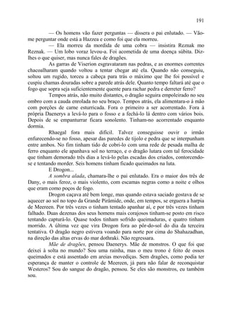 191

           — Os homens vão fazer perguntas — dissera o pai enlutado. — Vão-
me perguntar onde está a Hazzea e como foi que ela morreu.
           — Ela morreu da mordida de uma cobra — insistira Reznak mo
Reznak. — Um lobo voraz levou-a. Foi acometida de uma doença súbita. Diz-
lhes o que quiser, mas nunca fales de dragões.
           As garras de Viserion esgravataram nas pedras, e as enormes correntes
chacoalharam quando voltou a tentar chegar até ela. Quando não conseguiu,
soltou um rugido, torceu a cabeça para trás o máximo que lhe foi possível e
cuspiu chamas douradas sobre a parede atrás dele. Quanto tempo faltará até que o
fogo que sopra seja suficientemente quente para rachar pedra e derreter ferro?
           Tempos atrás, não muito distantes, o dragão seguira empoleirado no seu
ombro com a cauda enrolada no seu braço. Tempos atrás, ela alimentara-o à mão
com porções de carne esturricada. Fora o primeiro a ser acorrentado. Fora à
própria Daenerys a levá-lo para o fosso e a fechá-lo lá dentro com vários bois.
Depois de se empanturrar ficara sonolento. Tinham-no acorrentado enquanto
dormia.
           Rhaegal fora mais difícil. Talvez conseguisse ouvir o irmão
enfurecendo-se no fosso, apesar das paredes de tijolo e pedra que se interpunham
entre ambos. No fim tinham tido de cobri-lo com uma rede de pesada malha de
ferro enquanto ele apanhava sol no terraço, e o dragão lutara com tal ferocidade
que tinham demorado três dias a levá-lo pelas escadas dos criados, contorcendo-
se e tentando morder. Seis homens tinham ficado queimados na luta.
           E Drogon...
           A sombra alada, chamara-lhe o pai enlutado. Era o maior dos três de
Dany, o mais feroz, o mais violento, com escamas negras como a noite e olhos
que eram como poços de fogo.
           Drogon caçava até bem longe, mas quando estava saciado gostava de se
aquecer ao sol no topo da Grande Pirâmide, onde, em tempos, se erguera a harpia
de Meereen. Por três vezes o tinham tentado apanhar aí, e por três vezes tinham
falhado. Duas dezenas dos seus homens mais corajosos tinham-se posto em risco
tentando capturá-lo. Quase todos tinham sofrido queimaduras, e quatro tinham
morrido. A última vez que vira Drogon fora ao pôr-do-sol do dia da terceira
tentativa. O dragão negro estivera voando para norte por cima do Shahazadhan,
na direção das altas ervas do mar dothraki. Não regressara.
           Mãe de dragões, pensou Daenerys. Mãe de monstros. O que foi que
deixei à solta no mundo? Sou uma rainha, mas o meu trono é feito de ossos
queimados e está assentado em areias movediças. Sem dragões, como podia ter
esperança de manter o controle de Meereen, já para não falar de reconquistar
Westeros? Sou do sangue do dragão, pensou. Se eles são monstros, eu também
sou.
 