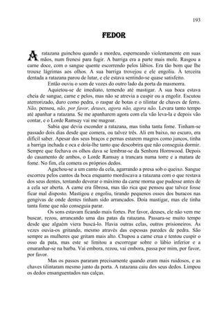193

                                   FEDOR


A       ratazana guinchou quando a mordeu, esperneando violentamente em suas
       mãos, num frenesi para fugir. A barriga era a parte mais mole. Rasgou a
carne doce, com o sangue quente escorrendo pelos lábios. Era tão bom que lhe
trouxe lágrimas aos olhos. A sua barriga trovejou e ele engoliu. À terceira
dentada a ratazana parou de lutar, e ele estava sentindo-se quase satisfeito.
           Então ouviu o som de vozes do outro lado da porta da masmorra.
           Aquietou-se de imediato, temendo até mastigar. A sua boca estava
cheia de sangue, carne e pelos, mas não se atrevia a cuspir ou a engolir. Escutou
aterrorizado, duro como pedra, o raspar de botas e o tilintar de chaves de ferro.
Não, pensou, não, por favor, deuses, agora não, agora não. Levara tanto tempo
até apanhar a ratazana. Se me apanharem agora com ela vão leva-la e depois vão
contar, e o Lorde Ramsay vai me magoar.
           Sabia que devia esconder a ratazana, mas tinha tanta fome. Tinham-se
passado dois dias desde que comera, ou talvez três. Ali em baixo, no escuro, era
difícil saber. Apesar dos seus braços e pernas estarem magros como juncos, tinha
a barriga inchada e oca e doía-lhe tanto que descobrira que não conseguia dormir.
Sempre que fechava os olhos dava se lembrar-se da Senhora Hornwood. Depois
do casamento de ambos, o Lorde Ramsay a trancara numa torre e a matara de
fome. No fim, ela comera os próprios dedos.
           Agachou-se a um canto da cela, agarrando a presa sob o queixo. Sangue
escorreu pelos cantos da boca enquanto mordiscava a ratazana com o que restava
dos seus dentes, tentando devorar o máximo da carne morna que pudesse antes de
a cela ser aberta. A carne era fibrosa, mas tão rica que pensou que talvez fosse
ficar mal disposto. Mastigou e engoliu, tirando pequenos ossos dos buracos nas
gengivas de onde dentes tinham sido arrancados. Doía mastigar, mas ele tinha
tanta fome que não conseguia parar.
           Os sons estavam ficando mais fortes. Por favor, deuses, ele não vem me
buscar, rezou, arrancando uma das patas da ratazana. Passara-se muito tempo
desde que alguém viera buscá-lo. Havia outras celas, outros prisioneiros. Às
vezes ouvia-os gritando, mesmo através das espessas paredes de pedra. São
sempre as mulheres que gritam mais alto. Chupou a carne crua e tentou cuspir o
osso da pata, mas este se limitou a escorregar sobre o lábio inferior e a
emaranhar-se na barba. Vai embora, rezou, vai embora, passa por mim, por favor,
por favor.
           Mas os passos pararam precisamente quando eram mais ruidosos, e as
chaves tilintaram mesmo junto da porta. A ratazana caiu dos seus dedos. Limpou
os dedos ensanguentados nas calças.
 