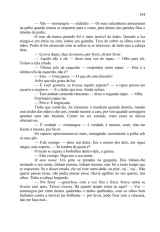 194

          — Não — resmungou — nããããão. — Os seus calcanhares procuraram
na palha quando tentou se empurrar para o canto, para dentro das paredes frias e
úmidas de pedra.
          O som da tranca girando foi o mais terrível de todos. Quando a luz
atingiu-o em cheio na cara, soltou um guincho. Teve de cobrir os olhos com as
mãos. Podia tê-los arrancado com as unhas se se atrevesse, de tanto que a cabeça
doía.
          — Leve-a daqui, faça no escuro, por favor, oh por favor.
          — Aquilo não é ele — disse uma voz de rapaz. — Olha para ele.
Temos a cela errada.
          — Última cela da esquerda — respondeu outro rapaz. — Esta é a
última cela da esquerda, não é?
          — Sim. — Uma pausa. — O que ele está dizendo?
          Acho que não gosta da luz.
          — E você gostaria, se tivesse aquele aspecto? — o rapaz puxou um
escarro e cuspiu-o. — E o fedor que tem. Ainda sufoco.
          — Tem andado comendo ratazanas — disse o segundo rapaz. — Olha.
          O primeiro rapaz riu.
          — Pois é. É engraçado.
          Tinha que comê-las. As ratazanas o mordiam quando dormia, roendo
seus dedos das mãos e dos pés, roendo mesmo a cara, por isso quando conseguira
apanhar uma não hesitara. Comer ou ser comido, eram essas as únicas
alternativas.
          — É verdade — resmungou — é verdade, é mesmo, comi, elas me
fazem o mesmo, por favor...
          Os rapazes aproximaram-se mais, esmagando suavemente a palha sob
os seus pés.
          — Fala comigo — disse um deles. Era o menor dos dois, um rapaz
magro, mas esperto. — Se lembra de quem é?
          O medo se ergueu a borbulhar dentro dele, e gemeu.
          — Fala comigo. Diga-me o seu nome.
          O meu nome. Um grito se prendeu na garganta. Eles tinham-lhe
ensinado o seu nome, tinham mesmo, tinham mesmo, mas foi a tanto tempo que
se esquecera. Se o disser errado, ele vai tirar outro dedo, ou pior, vai... vai... Não
queria pensar nisso, não podia pensar nisso. Havia agulhas no seu queixo, nos
olhos. Tinha a cabeça latejando.
          — Por favor —-guinchou, com a voz fina e fraca. Soava como se
tivesse cem anos. Talvez tivesse. Há quanto tempo estou eu aqui? — Vai —
resmungou por entre dentes quebrados e dedos quebrados, com os olhos bem
fechados contra a terrível luz brilhante — por favor, pode ficar com a ratazana,
não me faça mal...
 