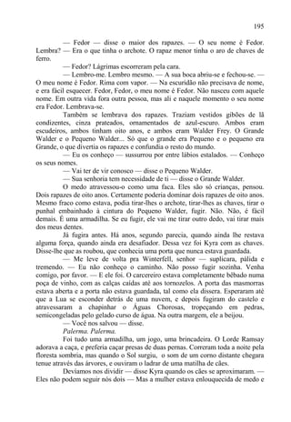 195

          — Fedor — disse o maior dos rapazes. — O seu nome é Fedor.
Lembra? — Era o que tinha o archote. O rapaz menor tinha o aro de chaves de
ferro.
          — Fedor? Lágrimas escorreram pela cara.
          — Lembro-me. Lembro mesmo. — A sua boca abriu-se e fechou-se. —
O meu nome é Fedor. Rima com vapor. — Na escuridão não precisava de nome,
e era fácil esquecer. Fedor, Fedor, o meu nome é Fedor. Não nasceu com aquele
nome. Em outra vida fora outra pessoa, mas ali e naquele momento o seu nome
era Fedor. Lembrava-se.
          Também se lembrava dos rapazes. Traziam vestidos gibões de lã
condizentes, cinza prateados, ornamentados de azul-escuro. Ambos eram
escudeiros, ambos tinham oito anos, e ambos eram Walder Frey. O Grande
Walder e o Pequeno Walder... Só que o grande era Pequeno e o pequeno era
Grande, o que divertia os rapazes e confundia o resto do mundo.
          — Eu os conheço — sussurrou por entre lábios estalados. — Conheço
os seus nomes.
          — Vai ter de vir conosco — disse o Pequeno Walder.
          — Sua senhoria tem necessidade de ti — disse o Grande Walder.
          O medo atravessou-o como uma faca. Eles são só crianças, pensou.
Dois rapazes de oito anos. Certamente poderia dominar dois rapazes de oito anos.
Mesmo fraco como estava, podia tirar-lhes o archote, tirar-lhes as chaves, tirar o
punhal embainhado à cintura do Pequeno Walder, fugir. Não. Não, é fácil
demais. É uma armadilha. Se eu fugir, ele vai me tirar outro dedo, vai tirar mais
dos meus dentes.
          Já fugira antes. Há anos, segundo parecia, quando ainda lhe restava
alguma força, quando ainda era desafiador. Dessa vez foi Kyra com as chaves.
Disse-lhe que as roubou, que conhecia uma porta que nunca estava guardada.
          — Me leve de volta pra Winterfell, senhor — suplicara, pálida e
tremendo. — Eu não conheço o caminho. Não posso fugir sozinha. Venha
comigo, por favor. — E ele foi. O carcereiro estava completamente bêbado numa
poça de vinho, com as calças caídas até aos tornozelos. A porta das masmorras
estava aberta e a porta não estava guardada, tal como ela dissera. Esperaram até
que a Lua se esconder detrás de uma nuvem, e depois fugiram do castelo e
atravessaram a chapinhar o Águas Chorosas, tropeçando em pedras,
semicongeladas pelo gelado curso de água. Na outra margem, ele a beijou.
          — Você nos salvou — disse.
          Palerma. Palerma.
          Foi tudo uma armadilha, um jogo, uma brincadeira. O Lorde Ramsay
adorava a caça, e preferia caçar presas de duas pernas. Correram toda a noite pela
floresta sombria, mas quando o Sol surgiu, o som de um corno distante chegara
tenue através das árvores, e ouviram o ladrar de uma matilha de cães.
          Devíamos nos dividir — disse Kyra quando os cães se aproximaram. —
Eles não podem seguir nós dois — Mas a mulher estava enlouquecida de medo e
 