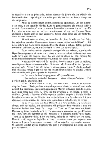 196

se recusava a sair de perto dele, mesmo quando ele jurara pôr um exército de
homens de ferro em pé de guerra e voltar para vir busca-la, se fosse a ela que os
cães seguissem.
          Antes de a hora chegar ao fim, tinham sido apanhados. Um cão atirara-
o ao chão, e um segundo mordeu Kyra na perna enquanto ela tentava subir a
vertente de uma colina. O resto rodeara-os, ladrando e rosnando, tentando mordê-
los todas as vezes que se mexiam, mantendo-os ali até que Ramsay Snow
chegasse a cavalo com os seus caçadores. Nessa altura ainda era um bastardo,
ainda não era um Bolton.
          Aí está você — disse, sorrindo-lhes de cima da sela. — Me feriu,
fugindo desta maneira. Cansou assim tão depressa da minha hospitalidade? — foi
nessa altura que Kyra pegou numa pedra e lhe atirara à cabeça. Falhou por uns
bons trinta centímetros, e Ramsay sorrira. — Tem que ser castigada.
          Fedor lembrava-se da expressão desesperada, aterrorizada, nos olhos de
Kyra. Nunca parecera tão nova como naquele momento, ainda meio menina, mas
nada havia que ele pudesse fazer. Foi ela que os atraiu até nós, pensou. Se
tivéssemos nos separado como eu queria, um de nós podia ter escapado.
          A recordação tornava difícil respirar. Fedor afastou a cara do archote,
com lágrimas tremeluzindo nos olhos. O que quer ele de mim desta vez? pensou,
desesperando. Porque é que não me deixa simplesmente em paz? Não fiz nada de
mal desta vez, porque é que eles não me deixam simplesmente no escuro? Comeu
uma ratazana, uma gorda, quente e a espernear...
          — Devíamos lavá-lo? — perguntou o Pequeno Walder.
          — Sua senhoria gosta dele fedorento — disse o Grande Walder. — Foi
por isso que lhe chamou Fedor.
          Fedor. O meu nome é Fedor, rima com calor. Tinha de se lembrar
daquilo. Serve e obedeça e lembre- se de quem é e não te acontecerá mais nada
de mal. Ele promeseu, sua senhoria promeseu. Mesmo se tivesse querido resistir,
não tinha força para isso. A força lhe foi arrancada à chicotada, à fome, à
esfolada. Quando o Pequeno Walder o puxou pondo-o em pé e o Grande Walder
brandiu o archote na sua direção para encaminhá-lo para fora da cela, foi com
eles, dócil como um cão. Se tivesse uma cauda, teria a enfiado entre as pernas.
          Se eu tivesse uma cauda, o Bastardo já a teria cortado. O pensamento
chegou sem ser pedido, um pensamento vil, perigoso. Sua senhoria já não era
bastardo. Bolton, não Snow. O rei rapaz no Trono de Ferro tornara o Lorde
Ramsay legítimo, dando-lhe o direito de usar o nome do senhor seu pai. Chamar-
lhe Snow fazia-lhe lembrar da sua bastardia e o colocava numa raiva negra.
Tinha de se lembrar disso. E do seu nome, tinha de se lembrar do seu nome.
Durante meio segundo fugiu-lhe, e isso o assustou tanto que tropeçou nos
íngremes degraus da masmorra e rasgou as calças na pedra, começando a sangrar.
O Pequeno Walder teve de machucar-lhe com o archote para o pôr outra vez em
pé e a se mexer.
 