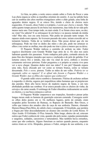 197

          Lá fora, no pátio, a noite estava caindo sobre o Forte do Pavor e uma
Lua cheia erguia-se sobre as muralhas orientais do castelo. A sua luz pálida fazia
cair às sombras dos altos merlões triangulares sobre o chão gelado, uma linha de
aguçados dentes negros. O ar estava frio, úmido e cheio de cheiros meio
esquecidos. O mundo, disse Fedor a si próprio, é assim que cheira o mundo. Não
sabia quanto tempo passou lá em baixo nas masmorras, mas tinha de ter sido pelo
menos meio ano. Esse tempo todo, ou mais ainda. E se foram cinco anos, ou dez,
ou vinte? Eu saberia? E se enlouqueci lá em baixo e se passou metade da minha
vida? Mas não, isso era uma loucura. Não podia ter passado tanto tempo. Os
rapazes ainda eram rapazes. Se tivessem passado dez anos, teriam crescido até se
tornarem homens. Tinha de se lembrar disso. Não posso deixar que ele me
enlouqueça. Pode me tirar os dedos das mãos e dos pés, pode me arrancar os
olhos e me cortar as orelhas, mas não pode me tirar o juízo a menos que eu deixe.
          O Pequeno Walder indicou o caminho de archote na mão. Fedor
seguiu-o docilmente com Grande Walder logo atrás de si. Os cães nos canis
ladraram quando eles passaram. Vento rodopiou pelo pátio, cortando através do
pano fino dos farrapos imundos que usava e enchendo-o de pele de galinha. O ar
noturno estava frio e úmido, mas não viu sinal de neve, embora o inverno
certamente estivesse próximo. Fedor perguntou a si próprio se estaria vivo para
ver a neve chegar. Quantos dedos terei nas mãos? E nos pés? Quando ergueu
uma mão, ficou chocado por ver como se tornara branca, como se tornara
descamada. Pele e ossos, pensou. Tenho as mãos de um velho. Poderia ter se
enganado sobre os rapazes? E se afinal não fossem o Pequeno Walder e o
Grande Walder, mas os filhos dos rapazes que conhecera?
          O grande salão estava sombrio e fumarento. Fileiras de archotes ardiam
à esquerda e à direita, seguros por esqueléticas mãos humanas que se projetavam
das paredes. Bem alto havia traves de madeira negras de fumo, e um teto
abobadado perdido nas sombras. O ar estava pesado com os cheiros do vinho, da
cerveja e da carne assada. O estômago de Fedor ribombou ruidosamente ao sentir
os cheiros, e a sua boca começou a salivar.
          O Pequeno Walder empurrou-o aos tropeções, fazendo-o passar pelas
longas mesas onde os homens da guarnição estavam comendo. Conseguia sentir
os olhos deles postos em si. Os melhores lugares, perto do estrado, eram
ocupados pelos favoritos de Ramsay, os Rapazes do Bastardo. Ben Ossos, o
velho que tratava dos amados cães de caça de sua senhoria. Damon, chamado
Damon-Dança-Para-Mim, de cabelo claro e arrapazado. O Grunhido, que perdera
a língua por falar descuidadamente ao alcance dos ouvidos do Lorde Roose. O
Alyn Azedo. O Esfolador. O Pica Amarela. Mais longe, abaixo do sal, estavam
outros que Fedor conhecia de vista, quando não pelo nome; espadas juramentadas
e sargentos, soldados, carcereiros e torturadores. Mas também havia estranhos,
caras que não conhecia. Alguns franziram os narizes quando passou, enquanto
outros riram ao vê-lo. Hóspedes, pensou o Fedor, amigos de sua senhoria, e eu
 