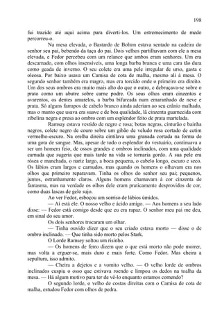 198

fui trazido até aqui acima para diverti-los. Um estremecimento de medo
percorreu-o.
          Na mesa elevada, o Bastardo de Bolton estava sentado na cadeira do
senhor seu pai, bebendo da taça do pai. Dois velhos partilhavam com ele a mesa
elevada, e Fedor percebeu com um relance que ambos eram senhores. Um era
descarnado, com olhos insensíveis, uma longa barba branca e uma cara tão dura
como geada de inverno. O seu colete era uma pele irregular de urso, gasta e
oleosa. Por baixo usava um Camisa de cota de malha, mesmo ali à mesa. O
segundo senhor também era magro, mas era torcido onde o primeiro era direito.
Um dos seus ombros era muito mais alto do que o outro, e debruçava-se sobre o
prato como um abutre sobre carne podre. Os seus olhos eram cinzentos e
avarentos, os dentes amarelos, a barba bifurcada num emaranhado de neve e
prata. Só alguns farrapos de cabelo branco ainda aderiam ao seu crânio malhado,
mas o manto que usava era suave e de boa qualidade, lã cinzenta guarnecida com
zibelina negra e presa ao ombro com um esplendor feito de prata martelada.
          Ramsay estava vestido de negro e rosa; botas negras, cinturão e bainha
negros, colete negro de couro sobre um gibão de veludo rosa cortado de cetim
vermelho-escuro. Na orelha direita cintilava uma granada cortada na forma de
uma gota de sangue. Mas, apesar de todo o esplendor do vestuário, continuava a
ser um homem feio, de ossos grandes e ombros inclinados, com uma qualidade
carnuda que sugeria que mais tarde na vida se tornaria gordo. A sua pele era
rósea e manchada, o nariz largo, a boca pequena, o cabelo longo, escuro e seco.
Os lábios eram largos e carnudos, mas quando os homens o olhavam era nos
olhos que primeiro reparavam. Tinha os olhos do senhor seu pai; pequenos,
juntos, estranhamente claros. Alguns homens chamavam à cor cinzenta de
fantasma, mas na verdade os olhos dele eram praticamente desprovidos de cor,
como duas lascas de gelo sujo.
          Ao ver Fedor, esboçou um sorriso de lábios úmidos.
          — Aí está ele. O nosso velho e ácido amigo. — Aos homens a seu lado
disse: — Fedor está comigo desde que eu era rapaz. O senhor meu pai me deu,
em sinal do seu amor.
          Os dois senhores trocaram um olhar.
          — Tinha ouvido dizer que o seu criado estava morto — disse o de
ombro inclinado. — Que tinha sido morto pelos Stark.
          O Lorde Ramsey soltou um risinho.
          — Os homens de ferro dizem que o que está morto não pode morrer,
mas volta a erguer-se, mais duro e mais forte. Como Fedor. Mas cheira a
sepultura, isso admito.
          — Cheira a dejetos e a vomito velho. — O velho lorde de ombros
inclinados cuspiu o osso que estivava roendo e limpou os dedos na toalha da
mesa. — Há algum motivo para ter de vê-lo enquanto estamos comendo?
          O segundo lorde, o velho de costas direitas com o Camisa de cota de
malha, estudou Fedor com olhos de pedra.
 