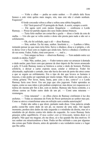199

          — Volte a olhar — pediu ao outro senhor. — O cabelo dele ficou
branco e está vinte quilos mais magro, sim, mas este não é criado nenhum.
Esqueceu?
          O lorde corcunda voltou a olhar e soltou uma súbita fungadela.
          — Ele? Será possível? O protegido do Stark. A sorrir, sempre a sorrir.
          — Ele agora sorri com menos frequência — confessou o Lorde
Ramsay. — Posso ter partido alguns dos seus lindos dentes brancos.
          — Teria feito melhor em cortar-lhe a goela — disse o lorde da cota de
malha. — Um cão que se volta contra o dono não presta para nada a não ser o
esfolamento.
          — Oh, ele foi esfolado, aqui e ali — disse Ramsay.
          — Sim, senhor. Eu fui mau, senhor. Insolente e... — Lambeu o lábio,
tentando pensar no que mais teria feito. Serve e obedece, disse a si próprio, e ele
te deixa viver e ficar com os órgãos que ainda tens. Serve e obedece e lembra-se
do seu nome. Fedor, Fedor, rima com pavor. —... mal e...
          — Tem sangue na boca — observou Ramsay. — Tem andado outra vez
roendo os dedos, Fedor?
          — Não. Não, senhor, juro. — Fedor tentava uma vez arrancar à dentada
o dedo anelar, para fazer com que parasse de doer depois de lhe terem arrancado
a pele. O Lorde Ramsay nunca se limitava a cortar o dedo de homem. Preferia
esfolá-lo, e deixar a carne exposta secar, estalar e infetar-se. Fedor foi
chicoteado, supliciado e cortado, mas não havia dor nem de perto tão atroz como
a que se seguia ao esfolamento. Era o tipo de dor que levava os homens à
loucura, e não podia ser suportada por muito tempo. Mais tarde ou mais cedo, a
vítima gritaria "Por favor, basta, basta, pare com a dor, corte-o" e o Lorde
Ramsay fazia esse favor. Era um jogo que eles jogavam. Fedor aprendeu as
regras, como as suas mãos e pés podiam comprovar, mas dessa vez esqueceu-se e
tentou ele mesmo pôr fim à dor, com os dentes. Ramsay não ficou contente, e a
ofensa custou ao Fedor outro dedo de um pé. — Comi uma ratazana —
resmungou.
          — Uma ratazana? — os olhos claros de Ramsay cintilaram à luz dos
archotes. — Todas as ratazanas do Forte do Pavor pertencem ao senhor meu pai.
Como se atreve a transformar uma em refeição sem a minha autorização?
          Fedor não sabia o que dizer, portanto nada disse. Uma palavra errada
podia custar-lhe outro dedo de um pé, ou mesmo de uma mão. Até àquele
momento, perdera dois dedos da mão esquerda e o mindinho da direita, mas só o
mindinho do pé direito contra três dedos do esquerdo. Às vezes Ramsay fazia
gracejos sobre equilibrá-lo. O meu senhor está só brincando, tentou dizer a si
próprio. Não quer me magoar, ele me disse, só o faz quando lhe dou motivos. O
seu senhor era misericordioso e bom. Podia ter-lhe esfolado a cara por algumas
das coisas que Fedor dissera, antes de aprender o seu verdadeiro nome e o lugar
que lhe cabia.
 