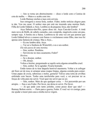 200

           — Isto se torna um aborrecimento — disse o lorde com o Camisa de
cota de malha. — Mate-o e acabe com isto.
           Lorde Ramsay encheu a taça com cerveja.
           Isso estragaria a nossa festa, senhor. Fedor, tenho notícias alegres para
te dar. Vou me casar. O senhor meu pai está me trazendo uma menina Stark.
Filha do Lorde Eddard, a Arya. Lembra-se da pequena Arya, não lembra?
           Arya Debaixo-dos-Pés, quase disse ele. Arya Cara-de-Cavalo. A irmã
mais nova de Robb, de cabelo castanho, cara comprida, magricela como um pau,
sempre suja. A bonita era a Sansa. Lembrou-se de uma vez em que pensou que
Lorde Eddard talvez o casasse com Sansa e o reclamasse como filho, mas isso foi
apenas uma fantasia de criança. Mas a Arya...
           — Eu me lembro dela. Arya.
           — Vai ser a Senhora de Winterfell, e eu o seu senhor.
           Ela não passa de uma menina.
           — Sim, senhor. Parabéns.
           — Servirá-me no meu casamento, Fedor?
           Hesitou.
           — Se o desejar, senhor.
           — Oh, desejo.
           Voltou a hesitar, perguntando se aquilo seria alguma armadilha cruel.
           — Sim, senhor. Se te agradar. Ficaria honrado.
           Então temos de te tirar daquela horrível masmorra. Voltar a te esfregar
até ficar cor de rosa, te arranjar umas roupas limpas, alguma comida para comer.
Umas papas de aveia, saborosas e moles, gostaria? Talvez uma torta de ervilhas
enfeitada com bacon. Tenho uma tarefazinha para você, e vai precisar ter as
forças de volta para me servir. Você quer me servir que eu sei.
           — Sim, senhor. Mais do que qualquer coisa. — Foi percorrido por um
arrepio. — Sou o seu Fedor. Por favor, me deixa te servir. Por favor.
           — Já que pede com tanto jeitinho, como posso dizer que não? —
Ramsay Bolton sorriu. — Parto para a guerra, Fedor. E você vai vir comigo, para
me ajudar a trazer para casa a minha noiva virgem.
 
