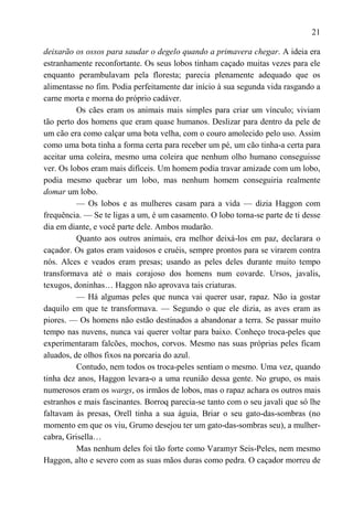 21

deixarão os ossos para saudar o degelo quando a primavera chegar. A ideia era
estranhamente reconfortante. Os seus lobos tinham caçado muitas vezes para ele
enquanto perambulavam pela floresta; parecia plenamente adequado que os
alimentasse no fim. Podia perfeitamente dar início à sua segunda vida rasgando a
carne morta e morna do próprio cadáver.
          Os cães eram os animais mais simples para criar um vínculo; viviam
tão perto dos homens que eram quase humanos. Deslizar para dentro da pele de
um cão era como calçar uma bota velha, com o couro amolecido pelo uso. Assim
como uma bota tinha a forma certa para receber um pé, um cão tinha-a certa para
aceitar uma coleira, mesmo uma coleira que nenhum olho humano conseguisse
ver. Os lobos eram mais difíceis. Um homem podia travar amizade com um lobo,
podia mesmo quebrar um lobo, mas nenhum homem conseguiria realmente
domar um lobo.
          — Os lobos e as mulheres casam para a vida — dizia Haggon com
frequência. — Se te ligas a um, é um casamento. O lobo torna-se parte de ti desse
dia em diante, e você parte dele. Ambos mudarão.
          Quanto aos outros animais, era melhor deixá-los em paz, declarara o
caçador. Os gatos eram vaidosos e cruéis, sempre prontos para se virarem contra
nós. Alces e veados eram presas; usando as peles deles durante muito tempo
transformava até o mais corajoso dos homens num covarde. Ursos, javalis,
texugos, doninhas… Haggon não aprovava tais criaturas.
          — Há algumas peles que nunca vai querer usar, rapaz. Não ia gostar
daquilo em que te transformava. — Segundo o que ele dizia, as aves eram as
piores. — Os homens não estão destinados a abandonar a terra. Se passar muito
tempo nas nuvens, nunca vai querer voltar para baixo. Conheço troca-peles que
experimentaram falcões, mochos, corvos. Mesmo nas suas próprias peles ficam
aluados, de olhos fixos na porcaria do azul.
          Contudo, nem todos os troca-peles sentiam o mesmo. Uma vez, quando
tinha dez anos, Haggon levara-o a uma reunião dessa gente. No grupo, os mais
numerosos eram os wargs, os irmãos de lobos, mas o rapaz achara os outros mais
estranhos e mais fascinantes. Borroq parecia-se tanto com o seu javali que só lhe
faltavam às presas, Orell tinha a sua águia, Briar o seu gato-das-sombras (no
momento em que os viu, Grumo desejou ter um gato-das-sombras seu), a mulher-
cabra, Grisella…
          Mas nenhum deles foi tão forte como Varamyr Seis-Peles, nem mesmo
Haggon, alto e severo com as suas mãos duras como pedra. O caçador morreu de
 
