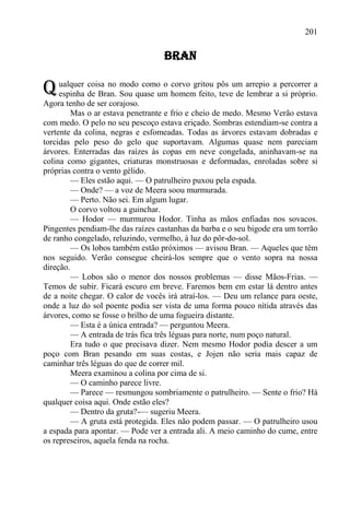201

                                   BRAN

Q ualquer coisa no Sou quase um homemgritou pôs um arrepio aa percorrer a
  espinha de Bran.
                   modo como o corvo
                                      feito, teve de lembrar si próprio.
Agora tenho de ser corajoso.
         Mas o ar estava penetrante e frio e cheio de medo. Mesmo Verão estava
com medo. O pelo no seu pescoço estava eriçado. Sombras estendiam-se contra a
vertente da colina, negras e esfomeadas. Todas as árvores estavam dobradas e
torcidas pelo peso do gelo que suportavam. Algumas quase nem pareciam
árvores. Enterradas das raízes às copas em neve congelada, aninhavam-se na
colina como gigantes, criaturas monstruosas e deformadas, enroladas sobre si
próprias contra o vento gélido.
         — Eles estão aqui. — O patrulheiro puxou pela espada.
         — Onde? — a voz de Meera soou murmurada.
         — Perto. Não sei. Em algum lugar.
         O corvo voltou a guinchar.
         — Hodor — murmurou Hodor. Tinha as mãos enfiadas nos sovacos.
Pingentes pendiam-lhe das raízes castanhas da barba e o seu bigode era um torrão
de ranho congelado, reluzindo, vermelho, à luz do pôr-do-sol.
         — Os lobos também estão próximos — avisou Bran. — Aqueles que têm
nos seguido. Verão consegue cheirá-los sempre que o vento sopra na nossa
direção.
         — Lobos são o menor dos nossos problemas — disse Mãos-Frias. —
Temos de subir. Ficará escuro em breve. Faremos bem em estar lá dentro antes
de a noite chegar. O calor de vocês irá atraí-los. — Deu um relance para oeste,
onde a luz do sol poente podia ser vista de uma forma pouco nítida através das
árvores, como se fosse o brilho de uma fogueira distante.
         — Esta é a única entrada? — perguntou Meera.
         — A entrada de trás fica três léguas para norte, num poço natural.
         Era tudo o que precisava dizer. Nem mesmo Hodor podia descer a um
poço com Bran pesando em suas costas, e Jojen não seria mais capaz de
caminhar três léguas do que de correr mil.
         Meera examinou a colina por cima de si.
         — O caminho parece livre.
         — Parece — resmungou sombriamente o patrulheiro. — Sente o frio? Há
qualquer coisa aqui. Onde estão eles?
         — Dentro da gruta?-— sugeriu Meera.
         — A gruta está protegida. Eles não podem passar. — O patrulheiro usou
a espada para apontar. — Pode ver a entrada ali. A meio caminho do cume, entre
os represeiros, aquela fenda na rocha.
 
