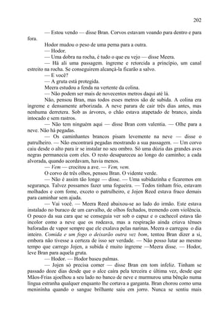202

        — Estou vendo — disse Bran. Corvos estavam voando para dentro e para
fora.
         Hodor mudou o peso de uma perna para a outra.
         — Hodor.
         — Uma dobra na rocha, é tudo o que eu vejo — disse Meera.
         — Há ali uma passagem. íngreme e retorcida a princípio, um canal
estreito na rocha. Se conseguirem alcançá-la ficarão a salvo.
         — E você?
         — A gruta está protegida.
         Meera estudou a fenda na vertente da colina.
         — Não podem ser mais de novecentos metros daqui até lá.
         Não, pensou Bran, mas todos esses metros são de subida. A colina era
íngreme e densamente arborizada. A neve parara de cair três dias antes, mas
nenhuma derretera. Sob as árvores, o chão estava atapetado de branco, ainda
intocado e sem rastros.
         — Não tem ninguém aqui — disse Bran com valentia. — Olhe para a
neve. Não há pegadas.
         — Os caminhantes brancos pisam levemente na neve — disse o
patrulheiro. — Não encontrará pegadas mostrando a sua passagem. — Um corvo
caiu desde o alto para ir se instalar no seu ombro. Só uma dúzia das grandes aves
negras permanecia com eles. O resto desapareceu ao longo do caminho; a cada
alvorada, quando acordavam, havia menos.
         — Vem — crocitou a ave. — Vem, vem.
         O corvo de três olhos, pensou Bran. O vidente verde.
         — Não é assim tão longe — disse. — Uma subidazinha e ficaremos em
segurança. Talvez possamos fazer uma fogueira. — Todos tinham frio, estavam
molhados e com fome, exceto o patrulheiro, e Jojen Reed estava fraco demais
para caminhar sem ajuda.
         — Vai você. — Meera Reed abaixou-se ao lado do irmão. Este estava
instalado no buraco de um carvalho, de olhos fechados, tremendo com violência.
O pouco da sua cara que se conseguia ver sob o capuz e o cachecol estava tão
incolor como a neve que os rodeava, mas a respiração ainda criava tênues
baforadas de vapor sempre que ele exalava pelas narinas. Meera o carregou o dia
inteiro. Comida e um fogo o deixarão outra vez bom, tentou Bran dizer a si,
embora não tivesse a certeza de isso ser verdade. — Não posso lutar ao mesmo
tempo que carrego Jojen, a subida é muito íngreme —Meera disse. — Hodor,
leve Bran para aquela gruta.
         — Hodor. — Hodor baseu palmas.
         — Jojen só precisa comer — disse Bran em tom infeliz. Tinham se
passado doze dias desde que o alce caíra pela terceira e última vez, desde que
Mãos-Frias ajoelhou a seu lado no banco de neve e murmurou uma bênção numa
língua estranha qualquer enquanto lhe cortava a garganta. Bran chorou como uma
menininha quando o sangue brilhante saiu em jorro. Nunca se sentiu mais
 