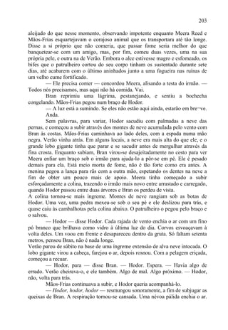 203

aleijado do que nesse momento, observando impotente enquanto Meera Reed e
Mãos-Frias esquartejavam o corajoso animal que os transportara até tão longe.
Disse a si próprio que não comeria, que passar fome seria melhor do que
banquetear-se com um amigo, mas, por fim, comeu duas vezes, uma na sua
própria pele, e outra na de Verão. Embora o alce estivesse magro e esfomeado, os
bifes que o patrulheiro cortou do seu corpo tinham os sustentado durante sete
dias, até acabarem com o último aninhados junto a uma fogueira nas ruínas de
um velho cume fortificado.
         — Ele precisa comer — concordou Meera, alisando a testa do irmão. —
Todos nós precisamos, mas aqui não há comida. Vai.
         Bran reprimiu uma lágrima, pestanejando, e sentiu a bochecha
congelando. Mãos-Frias pegou num braço de Hodor.
         — A luz está a sumindo. Se eles não estão aqui ainda, estarão em bre¬ve.
         Anda.
         Sem palavras, para variar, Hodor sacudiu com palmadas a neve das
pernas, e começou a subir através dos montes de neve acumulada pelo vento com
Bran às costas. Mãos-Frias caminhava ao lado deles, com a espada numa mão
negra. Verão vinha atrás. Em alguns locais, a neve era mais alta do que ele, e o
grande lobo gigante tinha que parar e se sacudir antes de mergulhar através da
fina crosta. Enquanto subiam, Bran virou-se desajeitadamente no cesto para ver
Meera enfiar um braço sob o irmão para ajuda-lo a pôr-se em pé. Ele é pesado
demais para ela. Está meio morta de fome, não é tão forte como era antes. A
menina pegou a lança para rãs com a outra mão, espetando os dentes na neve a
fim de obter um pouco mais de apoio. Meera tinha começado a subir
esforçadamente a colina, trazendo o irmão mais novo entre arrastado e carregado,
quando Hodor passou entre duas árvores e Bran os perdeu de vista.
A colina tornou-se mais íngreme. Montes de neve rangiam sob as botas de
Hodor. Uma vez, uma pedra mexeu-se sob o seu pé e ele deslizou para trás, e
quase caiu às cambalhotas pela colina abaixo. O patrulheiro o pegou pelo braço e
o salvou.
         — Hodor — disse Hodor. Cada rajada de vento enchia o ar com um fino
pó branco que brilhava como vidro à última luz do dia. Corvos esvoaçavam à
volta deles. Um voou em frente e desapareceu dentro da gruta. Só faltam setenta
metros, pensou Bran, não é nada longe.
Verão parou de súbito na base de uma íngreme extensão de alva neve intocada. O
lobo gigante virou a cabeça, farejou o ar, depois rosnou. Com a pelagem eriçada,
começou a recuar.
         — Hodor, para — disse Bran. — Hodor. Espera. — Havia algo de
errado. Verão cheirava-o, e ele também. Algo de mal. Algo próximo. — Hodor,
não, volta para trás.
         Mãos-Frias continuava a subir, e Hodor queria acompanhá-lo.
         — Hodor, hodor, hodor — resmungou sonoramente, a fim de subjugar as
queixas de Bran. A respiração tornou-se cansada. Uma névoa pálida enchia o ar.
 