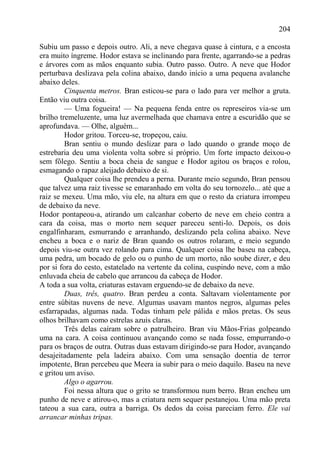 204

Subiu um passo e depois outro. Ali, a neve chegava quase à cintura, e a encosta
era muito íngreme. Hodor estava se inclinando para frente, agarrando-se a pedras
e árvores com as mãos enquanto subia. Outro passo. Outro. A neve que Hodor
perturbava deslizava pela colina abaixo, dando início a uma pequena avalanche
abaixo deles.
         Cinquenta metros. Bran esticou-se para o lado para ver melhor a gruta.
Então viu outra coisa.
         — Uma fogueira! — Na pequena fenda entre os represeiros via-se um
brilho tremeluzente, uma luz avermelhada que chamava entre a escuridão que se
aprofundava. — Olhe, alguém...
         Hodor gritou. Torceu-se, tropeçou, caiu.
         Bran sentiu o mundo deslizar para o lado quando o grande moço de
estrebaria deu uma violenta volta sobre si próprio. Um forte impacto deixou-o
sem fôlego. Sentiu a boca cheia de sangue e Hodor agitou os braços e rolou,
esmagando o rapaz aleijado debaixo de si.
         Qualquer coisa lhe prendeu a perna. Durante meio segundo, Bran pensou
que talvez uma raiz tivesse se emaranhado em volta do seu tornozelo... até que a
raiz se mexeu. Uma mão, viu ele, na altura em que o resto da criatura irrompeu
de debaixo da neve.
Hodor pontapeou-a, atirando um calcanhar coberto de neve em cheio contra a
cara da coisa, mas o morto nem sequer pareceu senti-lo. Depois, os dois
engalfinharam, esmurrando e arranhando, deslizando pela colina abaixo. Neve
encheu a boca e o nariz de Bran quando os outros rolaram, e meio segundo
depois viu-se outra vez rolando para cima. Qualquer coisa lhe baseu na cabeça,
uma pedra, um bocado de gelo ou o punho de um morto, não soube dizer, e deu
por si fora do cesto, estatelado na vertente da colina, cuspindo neve, com a mão
enluvada cheia de cabelo que arrancou da cabeça de Hodor.
A toda a sua volta, criaturas estavam erguendo-se de debaixo da neve.
         Duas, três, quatro. Bran perdeu a conta. Saltavam violentamente por
entre súbitas nuvens de neve. Algumas usavam mantos negros, algumas peles
esfarrapadas, algumas nada. Todas tinham pele pálida e mãos pretas. Os seus
olhos brilhavam como estrelas azuis claras.
         Três delas caíram sobre o patrulheiro. Bran viu Mãos-Frias golpeando
uma na cara. A coisa continuou avançando como se nada fosse, empurrando-o
para os braços de outra. Outras duas estavam dirigindo-se para Hodor, avançando
desajeitadamente pela ladeira abaixo. Com uma sensação doentia de terror
impotente, Bran percebeu que Meera ia subir para o meio daquilo. Baseu na neve
e gritou um aviso.
         Algo o agarrou.
         Foi nessa altura que o grito se transformou num berro. Bran encheu um
punho de neve e atirou-o, mas a criatura nem sequer pestanejou. Uma mão preta
tateou a sua cara, outra a barriga. Os dedos da coisa pareciam ferro. Ele vai
arrancar minhas tripas.
 