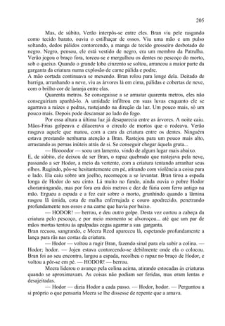 205

         Mas, de súbito, Verão interpôs-se entre eles. Bran viu pele rasgando
como tecido barato, ouviu o estilhaçar de ossos. Viu uma mão e um pulso
soltando, dedos pálidos contorcendo, a manga de tecido grosseiro desbotado de
negro. Negro, pensou, ele está vestido de negro, era um membro da Patrulha.
Verão jogou o braço fora, torceu-se e mergulhou os dentes no pescoço do morto,
sob o queixo. Quando o grande lobo cinzento se soltou, arrancou a maior parte da
garganta da criatura numa explosão de carne pálida e podre.
A mão cortada continuava se mexendo. Bran rolou para longe dela. Deitado de
barriga, arranhando a neve, viu as árvores lá em cima, pálidas e cobertas de neve,
com o brilho cor de laranja entre elas.
         Quarenta metros. Se conseguisse a se arrastar quarenta metros, eles não
conseguiriam apanhá-lo. A umidade infiltrou em suas luvas enquanto ele se
agarrava a raízes e pedras, rastejando na direção da luz. Um pouco mais, só um
pouco mais. Depois pode descansar ao lado do fogo.
         Por essa altura a última luz já desaparecia entre as árvores. A noite caiu.
Mãos-Frias golpeava e dilacerava o círculo de mortos que o rodeava. Verão
rasgava aquele que matou, com a cara da criatura entre os dentes. Ninguém
estava prestando nenhuma atenção a Bran. Rastejou para um pouco mais alto,
arrastando as pernas inúteis atrás de si. Se conseguir chegar áquela gruta...
         — Hoooodor — soou um lamento, vindo de algum lugar mais abaixo.
E, de súbito, ele deixou de ser Bran, o rapaz quebrado que rastejava pela neve,
passando a ser Hodor, a meio da vertente, com a criatura tentando arranhar seus
olhos. Rugindo, pôs-se hesitantemente em pé, atirando com violência a coisa para
o lado. Ela caiu sobre um joelho, recomeçou a se levantar. Bran tirou a espada
longa de Hodor do seu cinto. Lá muito no fundo, ainda ouvia o pobre Hodor
choramingando, mas por fora era dois metros e dez de fúria com ferro antigo na
mão. Ergueu a espada e a fez cair sobre o morto, grunhindo quando a lâmina
rasgou lã úmida, cota de malha enferrujada e couro apodrecido, penetrando
profundamente nos ossos e na carne que havia por baixo.
         — HODOR! — berrou, e deu outro golpe. Desta vez cortou a cabeça da
criatura pelo pescoço, e por meio momento se alvoroçou... até que um par de
mãos mortas tentou às apalpadas cegas agarrar a sua garganta.
Bran recuou, sangrando, e Meera Reed apareceu lá, espetando profundamente a
lança para rãs nas costas da criatura.
         — Hodor — voltou a rugir Bran, fazendo sinal para ela subir a colina. —
Hodor; hodor. — Jojen estava contorcendo-se debilmente onde ela o colocou.
Bran foi ao seu encontro, largou a espada, recolheu o rapaz no braço de Hodor, e
voltou a pôr-se em pé. — HODOR! — berrou.
         Meera liderou o avanço pela colina acima, atirando estocadas às criaturas
quando se aproximavam. As coisas não podiam ser feridas, mas eram lentas e
desajeitadas.
         — Hodor — dizia Hodor a cada passo. — Hodor, hodor. — Perguntou a
si próprio o que pensaria Meera se lhe dissesse de repente que a amava.
 