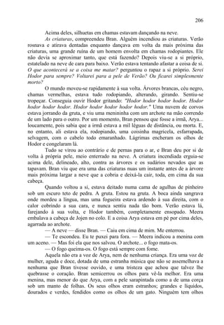 206

        Acima deles, silhuetas em chamas estavam dançando na neve.
        As criaturas, compreendeu Bran. Alguém incendiou as criaturas. Verão
rosnava e atirava dentadas enquanto dançava em volta da mais próxima das
criaturas, uma grande ruína de um homem envolta em chamas rodopiantes. Ele
não devia se aproximar tanto, que está fazendo? Depois viu-se a si próprio,
estatelado na neve de cara para baixo. Verão estava tentando afastar a coisa de si.
O que acontecerá se a coisa me matar? perguntou o rapaz a si próprio. Serei
Hodor para sempre? Voltarei para a pele de Verão? Ou ficarei simplesmente
morto?
        O mundo moveu-se rapidamente à sua volta. Árvores brancas, céu negro,
chamas vermelhas, estava tudo rodopiando, alterando, girando. Sentiu-se
tropeçar. Conseguia ouvir Hodor gritando: "Hodor hodor hodor hodor. Hodor
hodor hodor hodor. Hodor hodor hodor hodor hodor." Uma nuvem de corvos
estava jorrando da gruta, e viu uma menininha com um archote na mão correndo
de um lado para o outro. Por um momento, Bran pensou que fosse a irmã, Arya...
loucamente, pois sabia que a irmã estava a mil léguas de distância, ou morta. E,
no entanto, ali estava ela, rodopiando, uma coisinha magricela, esfarrapada,
selvagem, com o cabelo todo emaranhado. Lágrimas encheram os olhos de
Hodor e congelaram lá.
        Tudo se virou ao contrário e de pernas para o ar, e Bran deu por si de
volta à própria pele, meio enterrado na neve. A criatura incendiada erguia-se
acima dele, delineado, alto, contra as árvores e os sudários nevados que as
tapavam. Bran viu que era uma das criaturas nuas um instante antes de a árvore
mais próxima largar a neve que a cobria e deixá-la cair, toda, em cima da sua
cabeça.
        Quando voltou a si, estava deitado numa cama de agulhas de pinheiro
sob um escuro teto de pedra. A gruta. Estou na gruta. A boca ainda sangrava
onde mordeu a língua, mas uma fogueira estava ardendo à sua direita, com o
calor cobrindo a sua cara, e nunca sentiu nada tão bom. Verão estava lá,
farejando à sua volta, e Hodor também, completamente ensopado. Meera
embalava a cabeça de Jojen no colo. E a coisa Arya estava em pé por cima deles,
agarrada ao archote.
        — A neve — disse Bran. — Caiu em cima de mim. Me enterrou.
        — Te escondeu. Eu te puxei para fora. — Meera indicou a menina com
um aceno. — Mas foi ela que nos salvou. O archote... o fogo mata-os.
        — O fogo queima-os. O fogo está sempre com fome.
        Aquela não era a voz de Arya, nem de nenhuma criança. Era uma voz de
mulher, aguda e doce, dotada de uma estranha música que não se assemelhava a
nenhuma que Bran tivesse ouvido, e uma tristeza que achou que talvez lhe
quebrasse o coração. Bran semicerrou os olhos para vê-la melhor. Era uma
menina, mas menor do que Arya, com a pele sarapintada como a de uma corça
sob um manto de folhas. Os seus olhos eram estranhos; grandes e líquidos,
dourados e verdes, fendidos como os olhos de um gato. Ninguém tem olhos
 