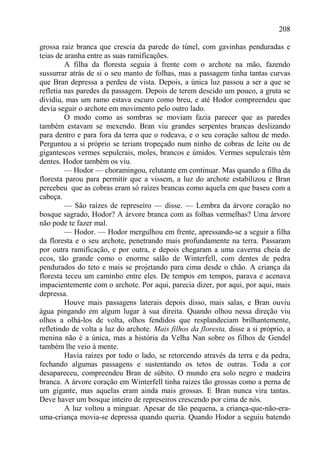208

grossa raiz branca que crescia da parede do túnel, com gavinhas penduradas e
teias de aranha entre as suas ramificações.
         A filha da floresta seguia à frente com o archote na mão, fazendo
sussurrar atrás de si o seu manto de folhas, mas a passagem tinha tantas curvas
que Bran depressa a perdeu de vista. Depois, a única luz passou a ser a que se
refletia nas paredes da passagem. Depois de terem descido um pouco, a gruta se
dividiu, mas um ramo estava escuro como breu, e até Hodor compreendeu que
devia seguir o archote em movimento pelo outro lado.
         O modo como as sombras se moviam fazia parecer que as paredes
também estavam se mexendo. Bran viu grandes serpentes brancas deslizando
para dentro e para fora da terra que o rodeava, e o seu coração saltou de medo.
Perguntou a si próprio se teriam tropeçado num ninho de cobras de leite ou de
gigantescos vermes sepulcrais, moles, brancos e úmidos. Vermes sepulcrais têm
dentes. Hodor também os viu.
         — Hodor — choramingou, relutante em continuar. Mas quando a filha da
floresta parou para permitir que a vissem, a luz do archote estabilizou e Bran
percebeu que as cobras eram só raízes brancas como aquela em que baseu com a
cabeça.
         — São raízes de represeiro — disse. — Lembra da árvore coração no
bosque sagrado, Hodor? A árvore branca com as folhas vermelhas? Uma árvore
não pode te fazer mal.
         — Hodor. — Hodor mergulhou em frente, apressando-se a seguir a filha
da floresta e o seu archote, penetrando mais profundamente na terra. Passaram
por outra ramificação, e por outra, e depois chegaram a uma caverna cheia de
ecos, tão grande como o enorme salão de Winterfell, com dentes de pedra
pendurados do teto e mais se projetando para cima desde o chão. A criança da
floresta teceu um caminho entre eles. De tempos em tempos, parava e acenava
impacientemente com o archote. Por aqui, parecia dizer, por aqui, por aqui, mais
depressa.
         Houve mais passagens laterais depois disso, mais salas, e Bran ouviu
água pingando em algum lugar à sua direita. Quando olhou nessa direção viu
olhos a olhá-los de volta, olhos fendidos que resplandeciam brilhantemente,
refletindo de volta a luz do archote. Mais filhos da floresta, disse a si próprio, a
menina não é a única, mas a história da Velha Nan sobre os filhos de Gendel
também lhe veio à mente.
         Havia raízes por todo o lado, se retorcendo através da terra e da pedra,
fechando algumas passagens e sustentando os tetos de outras. Toda a cor
desapareceu, compreendeu Bran de súbito. O mundo era solo negro e madeira
branca. A árvore coração em Winterfell tinha raízes tão grossas como a perna de
um gigante, mas aquelas eram ainda mais grossas. E Bran nunca vira tantas.
Deve haver um bosque inteiro de represeiros crescendo por cima de nós.
         A luz voltou a minguar. Apesar de tão pequena, a criança-que-não-era-
uma-criança movia-se depressa quando queria. Quando Hodor a seguiu batendo
 