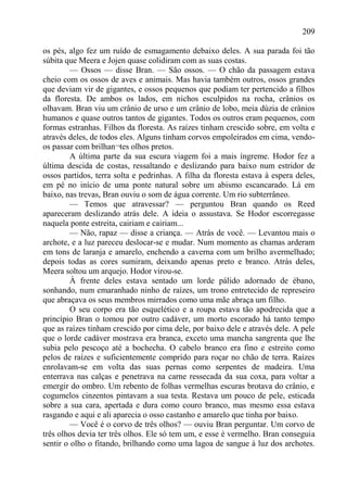 209

os pés, algo fez um ruído de esmagamento debaixo deles. A sua parada foi tão
súbita que Meera e Jojen quase colidiram com as suas costas.
         — Ossos — disse Bran. — São ossos. — O chão da passagem estava
cheio com os ossos de aves e animais. Mas havia também outros, ossos grandes
que deviam vir de gigantes, e ossos pequenos que podiam ter pertencido a filhos
da floresta. De ambos os lados, em nichos esculpidos na rocha, crânios os
olhavam. Bran viu um crânio de urso e um crânio de lobo, meia dúzia de crânios
humanos e quase outros tantos de gigantes. Todos os outros eram pequenos, com
formas estranhas. Filhos da floresta. As raízes tinham crescido sobre, em volta e
através deles, de todos eles. Alguns tinham corvos empoleirados em cima, vendo-
os passar com brilhan¬tes olhos pretos.
         A última parte da sua escura viagem foi a mais íngreme. Hodor fez a
última descida de costas, ressaltando e deslizando para baixo num estridor de
ossos partidos, terra solta e pedrinhas. A filha da floresta estava à espera deles,
em pé no início de uma ponte natural sobre um abismo escancarado. Lá em
baixo, nas trevas, Bran ouviu o som de água corrente. Um rio subterrâneo.
         — Temos que atravessar? — perguntou Bran quando os Reed
apareceram deslizando atrás dele. A ideia o assustava. Se Hodor escorregasse
naquela ponte estreita, cairiam e cairiam...
         — Não, rapaz — disse a criança. — Atrás de você. — Levantou mais o
archote, e a luz pareceu deslocar-se e mudar. Num momento as chamas arderam
em tons de laranja e amarelo, enchendo a caverna com um brilho avermelhado;
depois todas as cores sumiram, deixando apenas preto e branco. Atrás deles,
Meera soltou um arquejo. Hodor virou-se.
         À frente deles estava sentado um lorde pálido adornado de ébano,
sonhando, num emaranhado ninho de raízes, um trono entretecido de represeiro
que abraçava os seus membros mirrados como uma mãe abraça um filho.
         O seu corpo era tão esquelético e a roupa estava tão apodrecida que a
princípio Bran o tomou por outro cadáver, um morto escorado há tanto tempo
que as raízes tinham crescido por cima dele, por baixo dele e através dele. A pele
que o lorde cadáver mostrava era branca, exceto uma mancha sangrenta que lhe
subia pelo pescoço até a bochecha. O cabelo branco era fino e estreito como
pelos de raízes e suficientemente comprido para roçar no chão de terra. Raízes
enrolavam-se em volta das suas pernas como serpentes de madeira. Uma
enterrava nas calças e penetrava na carne ressecada da sua coxa, para voltar a
emergir do ombro. Um rebento de folhas vermelhas escuras brotava do crânio, e
cogumelos cinzentos pintavam a sua testa. Restava um pouco de pele, esticada
sobre a sua cara, apertada e dura como couro branco, mas mesmo essa estava
rasgando e aqui e ali aparecia o osso castanho e amarelo que tinha por baixo.
         — Você é o corvo de três olhos? — ouviu Bran perguntar. Um corvo de
três olhos devia ter três olhos. Ele só tem um, e esse é vermelho. Bran conseguia
sentir o olho o fitando, brilhando como uma lagoa de sangue à luz dos archotes.
 