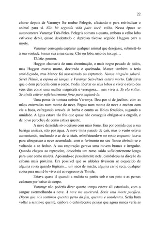 22

chorar depois de Varamyr lhe roubar Pelegris, afastando-o para reivindicar o
animal para si. Não há segunda vida para você, velho. Nessa época se
autonomeara Varamyr Três-Peles. Pelegris somara a quarta, embora o velho lobo
estivesse débil, quase desdentado e depressa tivesse seguido Haggon para a
morte.
          Varamyr conseguia capturar qualquer animal que desejasse, submetê-lo
à sua vontade, tornar sua a sua carne. Cão ou lobo, urso ou texugo…
          Thistle, pensou.
          Haggon chamaria de uma abominação, o mais negro pecado de todos,
mas Haggon estava morto, devorado e queimado. Mance também o teria
amaldiçoado, mas Mance foi assassinado ou capturado. Nunca ninguém saberá.
Serei Thistle, a esposa de lanças, e Varamyr Seis-Peles estará morto. Calculava
que o dom pereceria com o corpo. Podia libertar os seus lobos e viver o resto dos
seus dias como uma mulher magricela e verrugosa… mas viveria. Se ela voltar.
Se ainda estiver suficientemente forte para capturá-la.
          Uma ponta de tontura cobriu Varamyr. Deu por si de joelhos, com as
mãos enterradas num monte de neve. Pegou num monte de neve e encheu com
ele a boca, esfregando através da barba e contra os lábios fendidos, sugando a
umidade. A água estava tão fria que quase não conseguia obrigar-se a engolir, e
de novo percebeu de como estava quente.
          A neve derretida só o deixou com mais fome. Era por comida que a sua
barriga ansiava, não por água. A neve tinha parado de cair, mas o vento estava
aumentando, enchendo o ar de cristais, esbofeteando-o no rosto enquanto lutava
para ultrapassar a neve acumulada, com o ferimento no seu flanco abrindo-se e
voltando a se fechar. A sua respiração gerava uma nuvem branca e irregular.
Quando chegou ao represeiro, descobriu um ramo caído suficientemente longo
para usar como muleta. Apoiando-se pesadamente nele, cambaleou na direção da
cabana mais próxima. Era possível que os aldeões tivessem se esquecido de
alguma coisa quando fugiram… um saco de maçãs, alguma carne seca, qualquer
coisa para mantê-lo vivo até ao regresso de Thistle.
          Estava quase lá quando a muleta se partiu sob o seu peso e as pernas
cederam por baixo do corpo.
          Varamyr não poderia dizer quanto tempo esteve ali estatelado, com o
sangue avermelhando a neve. A neve me enterrará. Seria uma morte pacífica.
Dizem que nos sentimos quentes perto do fim, quentes e sonolentos. Seria bom
voltar a sentir-se quente, embora o entristecesse pensar que agora nunca veria as
 