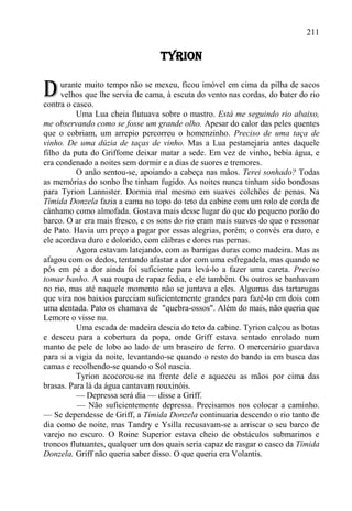 211

                                  TYRION


D    urante muito tempo não se mexeu, ficou imóvel em cima da pilha de sacos
     velhos que lhe servia de cama, à escuta do vento nas cordas, do bater do rio
contra o casco.
          Uma Lua cheia flutuava sobre o mastro. Está me seguindo rio abaixo,
me observando como se fosse um grande olho. Apesar do calor das peles quentes
que o cobriam, um arrepio percorreu o homenzinho. Preciso de uma taça de
vinho. De uma dúzia de taças de vinho. Mas a Lua pestanejaria antes daquele
filho da puta do Griffome deixar matar a sede. Em vez de vinho, bebia água, e
era condenado a noites sem dormir e a dias de suores e tremores.
          O anão sentou-se, apoiando a cabeça nas mãos. Terei sonhado? Todas
as memórias do sonho lhe tinham fugido. As noites nunca tinham sido bondosas
para Tyrion Lannister. Dormia mal mesmo em suaves colchões de penas. Na
Tímida Donzela fazia a cama no topo do teto da cabine com um rolo de corda de
cânhamo como almofada. Gostava mais desse lugar do que do pequeno porão do
barco. O ar era mais fresco, e os sons do rio eram mais suaves do que o ressonar
de Pato. Havia um preço a pagar por essas alegrias, porém; o convés era duro, e
ele acordava duro e dolorido, com cãibras e dores nas pernas.
          Agora estavam latejando, com as barrigas duras como madeira. Mas as
afagou com os dedos, tentando afastar a dor com uma esfregadela, mas quando se
pôs em pé a dor ainda foi suficiente para levá-lo a fazer uma careta. Preciso
tomar banho. A sua roupa de rapaz fedia, e ele também. Os outros se banhavam
no rio, mas até naquele momento não se juntava a eles. Algumas das tartarugas
que vira nos baixios pareciam suficientemente grandes para fazê-lo em dois com
uma dentada. Pato os chamava de "quebra-ossos". Além do mais, não queria que
Lemore o visse nu.
          Uma escada de madeira descia do teto da cabine. Tyrion calçou as botas
e desceu para a cobertura da popa, onde Griff estava sentado enrolado num
manto de pele de lobo ao lado de um braseiro de ferro. O mercenário guardava
para si a vigia da noite, levantando-se quando o resto do bando ia em busca das
camas e recolhendo-se quando o Sol nascia.
          Tyrion acocorou-se na frente dele e aqueceu as mãos por cima das
brasas. Para lá da água cantavam rouxinóis.
          — Depressa será dia — disse a Griff.
          — Não suficientemente depressa. Precisamos nos colocar a caminho.
— Se dependesse de Griff, a Tímida Donzela continuaria descendo o rio tanto de
dia como de noite, mas Tandry e Ysilla recusavam-se a arriscar o seu barco de
varejo no escuro. O Roine Superior estava cheio de obstáculos submarinos e
troncos flutuantes, qualquer um dos quais seria capaz de rasgar o casco da Tímida
Donzela. Griff não queria saber disso. O que queria era Volantis.
 