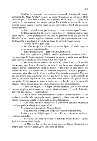 212

          Os olhos do mercenário estavam sempre mexendo, investigando a noite
em busca de... Quê? Piratas? Homens de pedra? Caçadores de escravos? O rio
tinha perigos, o anão bem o sabia, mas o próprio Griff parecia a Tyrion mais
perigoso do que qualquer um desses perigos. Ele o fazia se lembrar de Bronn,
embora Bronn tivesse o humor negro de um mercenário e Griff não possuísse
humor nenhum.
          — Estou capaz de matar por uma taça de vinho — resmungou Tyrion.
          Griff não respondeu. Vai morrer antes de beber, pareciam dizer os seus
olhos claros. Tyrion embebedou-se até cair na primeira noite que passou na
Tímida Donzela. No dia seguinte, acordou com dragões lutando no seu crânio.
Griff deu-lhe uma olhadela a vomitar da borda do barco de varejo e disse:
          — Acabou a bebida para você.
          — O vinho me ajuda a dormir — protestara Tyrion. O vinho afoga os
          meus sonhos, poderia ter dito.
           — Então fica acordado — replicou Griff, implacável.
          Para leste, a primeira pálida luz do dia espalhava-se pelo céu, sobre o
rio. As águas do Roine passaram lentamente de negras a azuis, para combinar
com o cabelo e a barba do mercenário. Griff pôs-se em pé.
          — Os outros devem acordar em breve. O convés é seu. — À medida
que os rouxinóis foram silenciando, as aves do rio foram nos substituindo na
canção. Garças chapinhavam entre os juncos e deixavam os seus rastos nos
bancos de areia. As nuvens no céu estavam afogueadas; róseas e purpúreas,
castanhas e douradas, cor de pérola e açafrão. Uma parecia um dragão. Uma vez
que um homem veja um dragão em voof que fique em casa e cuide satisfeito do
jardim, escrevera alguém um dia, pois este vasto mundo não possui maior
maravilha. Tyrion coçou a cicatriz e tentou se recordar do nome do autor. Os
dragões tinham andado muito nos seus pensamentos nos últimos tempos.
           — Bom dia, Hugor. — A septã Lemore apareceu com as suas vestes
brancas, cingidas à cintura por um cinto tecido de sete cores. O cabelo fluía solto
em volta dos ombros. — Dormiu bem?
           — Aos arrancos, minha boa senhora. Voltei a sonhar com você. — Um
sonho acordado. Não conseguia dormir, portanto, enfiou uma mão entre as
pernas e imaginou a septã em cima dele, de seios balançando.
           — Um sonho perverso, sem dúvida. É um homem perverso. Quer rezar
comigo e pedir perdão pelos seus pecados?
          Só se rezarmos à moda das Ilhas do Verão.
           — Não, mas dê a Donzela um longo e doce beijo da minha parte.
           Rindo, a septã se dirigiu à proa do barco. Era seu costume se banhar no
rio todas as manhãs.
          — É evidente que este barco não foi batizado em sua honra — gritou
Tyrion enquanto ela se despia.
          — A Mãe e o Pai nos fizeram à sua imagem, Hugor. Devíamos nos
alegrar com os nossos corpos, pois são a obra de deuses.
 