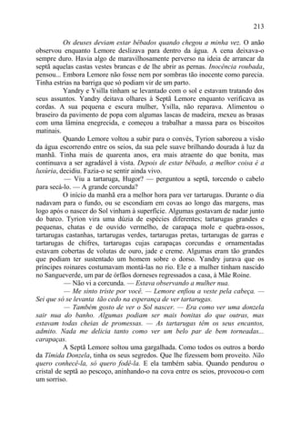 213

           Os deuses deviam estar bêbados quando chegou a minha vez. O anão
observou enquanto Lemore deslizava para dentro da água. A cena deixava-o
sempre duro. Havia algo de maravilhosamente perverso na ideia de arrancar da
septã aquelas castas vestes brancas e de lhe abrir as pernas. Inocência roubada,
pensou... Embora Lemore não fosse nem por sombras tão inocente como parecia.
Tinha estrias na barriga que só podiam vir de um parto.
           Yandry e Ysilla tinham se levantado com o sol e estavam tratando dos
seus assuntos. Yandry deitava olhares à Septã Lemore enquanto verificava as
cordas. A sua pequena e escura mulher, Ysilla, não reparava. Alimentou o
braseiro da pavimento de popa com algumas lascas de madeira, mexeu as brasas
com uma lâmina enegrecida, e começou a trabalhar a massa para os biscoitos
matinais.
           Quando Lemore voltou a subir para o convés, Tyrion saboreou a visão
da água escorrendo entre os seios, da sua pele suave brilhando dourada à luz da
manhã. Tinha mais de quarenta anos, era mais atraente do que bonita, mas
continuava a ser agradável à vista. Depois de estar bêbado, a melhor coisa é a
luxúria, decidiu. Fazia-o se sentir ainda vivo.
           — Viu a tartaruga, Hugor? — perguntou a septã, torcendo o cabelo
para secá-lo. — A grande corcunda?
           O início da manhã era a melhor hora para ver tartarugas. Durante o dia
nadavam para o fundo, ou se escondiam em covas ao longo das margens, mas
logo após o nascer do Sol vinham à superfície. Algumas gostavam de nadar junto
do barco. Tyrion vira uma dúzia de espécies diferentes; tartarugas grandes e
pequenas, chatas e de ouvido vermelho, de carapaça mole e quebra-ossos,
tartarugas castanhas, tartarugas verdes, tartarugas pretas, tartarugas de garras e
tartarugas de chifres, tartarugas cujas carapaças corcundas e ornamentadas
estavam cobertas de volutas de ouro, jade e creme. Algumas eram tão grandes
que podiam ter sustentado um homem sobre o dorso. Yandry jurava que os
príncipes roinares costumavam montá-las no rio. Ele e a mulher tinham nascido
no Sangueverde, um par de órfãos dorneses regressados a casa, à Mãe Roine.
           — Não vi a corcunda. — Estava observando a mulher nua.
           — Me sinto triste por você. — Lemore enfiou a veste pela cabeça. —
Sei que só se levanta tão cedo na esperança de ver tartarugas.
           — Também gosto de ver o Sol nascer. — Era como ver uma donzela
sair nua do banho. Algumas podiam ser mais bonitas do que outras, mas
estavam todas cheias de promessas. — As tartarugas têm os seus encantos,
admito. Nada me delicia tanto como ver um belo par de bem torneadas...
carapaças.
           A Septã Lemore soltou uma gargalhada. Como todos os outros a bordo
da Tímida Donzela, tinha os seus segredos. Que lhe fizessem bom proveito. Não
quero conhecê-la, só quero fodê-la. E ela também sabia. Quando pendurou o
cristal de septã ao pescoço, aninhando-o na cova entre os seios, provocou-o com
um sorriso.
 