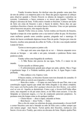 214

          Yandry levantou âncora, fez deslizar uma das grandes varas para fora
do teto da cabine e as empurrou para o rio. Duas das garças ergueram as cabeças
para observar quando a Tímida Donzela se afastou da margem e penetrou na
corrente. Lentamente, o barco começou a se mover para jusante. Yandry se
dirigiu à alavanca do leme. Ysilla estava virando os biscoitos. Colocou um tacho
de ferro em cima do braseiro e pois o bacon lá dentro. Havia dias em que
cozinhava biscoitos e bacon, em outros bacon e biscoitos. Uma vez por quinzena
talvez houvesse um peixe, mas naquele dia não.
          Quando Ysilla virou as costas, Tyrion roubou um biscoito do braseiro,
fugindo a tempo de evitar apanhar com a sua temível colher de pau. Os biscoitos
eram melhores quando eram comidos quentes, pingando mel e manteiga. O
cheiro do bacon cozinhando depressa trouxe Pato do porão. Farejou por cima do
braseiro, recebeu uma pancada da colher de Ysilla, e foi dar a sua mijada matinal
à popa do barco.
          Tyrion se moveu para se juntar a ele.
          — Ora aqui está uma cena digna de se ver — brincou enquanto esva-
ziavam as bexigas — um anão e um pato, tornando o poderoso Roine mais
poderoso ainda.
          Yandry soltou uma fungadela de zombaria.
          — A Mãe Roine não precisa da sua água, Yollo. É o maior rio do
mundo.
          Tyrion sacudiu as últimas gotas.
          — É suficientemente grande para afogar um anão, admito. Mas o Vago
é igualmente largo. E o Tridente também, perto da foz. A Água Negra é mais
profunda.
          — Não conhece o rio. Espera e verá.
          O bacon estalou, os biscoitos ficaram num tom dourado de castanho. O
Jovem Griff subiu ao convés aos tropeções e a bocejar.
          — Bom dia a todos. — O rapaz era mais baixo do que Pato, mas a sua
constituição esguia sugeria que ainda não tinha chegado à sua altura completa.
Este rapaz sem barba podia obter qualquer donzela dos Sete Reinos, com cabelo
azul ou sem ele. Aqueles as derreteriam. Como o pai, o Jovem Griff tinha olhos
azuis, mas enquanto os do pai eram claros, os do filho eram escuros. À luz das
lâmpadas se tornavam negros, e à luz do crepúsculo pareciam purpúreos. As
pestanas eram tão longas como as de qualquer mulher.
           — Cheiro bacon — disse o rapaz, calçando as botas.
          — Bom bacon — disse Ysilla. — Sente.
          Deu a eles de comer na cobertura da popa, pressionando o Jovem GrifF
a comer biscoitos com mel e batendo na mão do Pato com a colher sempre que
este tentava pegar mais bacon. Tyrion partiu dois biscoitos, encheu-os com
bacon e levou um a Yandry, que estava na alavanca do leme. Depois ajudou Pato
 