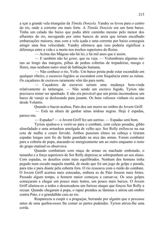 215

a içar a grande vela triangular da Tímida Donzela. Yandry os levou para o centro
do rio, onde a corrente era mais forte. A Tímida Donzela era um bom barco.
Tinha um calado tão baixo que podia abrir caminho mesmo pelo menor dos
afluentes do rio, navegando por entre bancos de areia que teriam encalhado
embarcações maiores, mas com a vela içada e uma corrente por baixo conseguia
atingir uma boa velocidade. Yandry afirmava que isso poderia significar a
diferença entre a vida e a morte nos trechos superiores do Roine.
           — Acima das Mágoas não há lei, e há mil anos que é assim.
           — E também não há gente, que eu veja. — Vislumbrara algumas ruí-
nas ao longo das margens, pilhas de pedras cobertas de trepadeiras, musgo e
flores, mas nenhum outro sinal de habitação humana.
           — Não conhece o rio, Yollo. Um barco pirata pode estar escondido em
qualquer ribeiro, e escravos fugidos se escondem com frequência entre as ruínas.
Os caçadores de escravos raramente vêm tão para norte.
           — Caçadores de escravos seriam uma mudança bem-vinda
relativamente às tartarugas. — Não sendo um escravo fugido, Tyrion não
precisava temer ser apanhado. E não era provável que um pirata incomodasse um
barco de varejo se deslocando para jusante. Os bens valiosos vinham rio acima
desde Volantis.
           Quando o bacon acabou, Pato deu um murro no ombro do Jovem Griff.
           — Está na altura de ganhar umas nódoas negras. Hoje é espadas,
parece-me.
           — Espadas? — o Jovem Griff fez um sorriso. — Espadas será bom.
           Tyrion ajudou-o a vestir-se para o combate, com calças pesadas, gibão
almofadado e uma armadura amolgada de velho aço. Sor Rolly enfiou-se na sua
cota de malha e couro fervido. Ambos puseram elmos na cabeça e tiraram
espadas longas sem fio do fardo guardado na arca das armas. Foram combater
para a coberta de popa, atacando-se energicamente um ao outro enquanto o resto
do grupo matinal os observava.
           Quando combatiam com maça de armas ou machado embotado, o
tamanho e a força superiores de Sor Rolly depressa se sobrepunham ao seu aluno.
Com espadas, os desafios eram mais equilibrados. Nenhum dos homens tinha
pegado num escudo naquela manhã, de modo que foi um jogo de golpe e parada,
para trás e para diante pela coberta fora. O rio ressoava com o ruído do combate.
O Jovem Griff acertou mais estocadas, embora as do Pato fossem mais fortes.
Passado algum tempo, o homem maior começou a cansar-se. Os seus golpes
começaram a chegar um pouco mais lentos, um pouco mais baixos. O Jovem
Griff afastou-os a todos e desencadeou um furioso ataque que forçou Sor Rolly a
recuar. Quando chegaram à popa, o rapaz prendeu as lâminas e atirou um ombro
contra Pato, e o grandalhão caiu ao rio.
           Reapareceu a cuspir e a praguejar, berrando por alguém que o pescasse
antes de uma quebra-ossos lhe comer as partes pudendas. Tyrion atirou-lhe uma
corda.
 