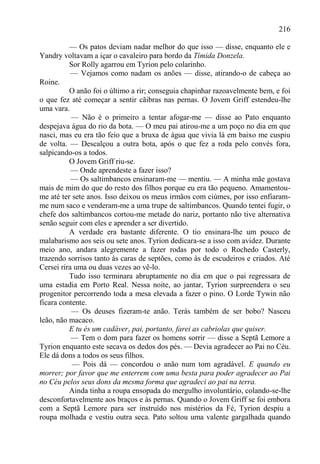 216

          — Os patos deviam nadar melhor do que isso — disse, enquanto ele e
Yandry voltavam a içar o cavaleiro para bordo da Tímida Donzela.
          Sor Rolly agarrou em Tyrion pelo colarinho.
           — Vejamos como nadam os anões — disse, atirando-o de cabeça ao
Roine.
          O anão foi o último a rir; conseguia chapinhar razoavelmente bem, e foi
o que fez até começar a sentir cãibras nas pernas. O Jovem Griff estendeu-lhe
uma vara.
           — Não é o primeiro a tentar afogar-me — disse ao Pato enquanto
despejava água do rio da bota. — O meu pai atirou-me a um poço no dia em que
nasci, mas eu era tão feio que a bruxa de água que vivia lá em baixo me cuspiu
de volta. — Descalçou a outra bota, após o que fez a roda pelo convés fora,
salpicando-os a todos.
          O Jovem Griff riu-se.
           — Onde aprendeste a fazer isso?
           — Os saltimbancos ensinaram-me — mentiu. — A minha mãe gostava
mais de mim do que do resto dos filhos porque eu era tão pequeno. Amamentou-
me até ter sete anos. Isso deixou os meus irmãos com ciúmes, por isso enfiaram-
me num saco e venderam-me a uma trupe de saltimbancos. Quando tentei fugir, o
chefe dos saltimbancos cortou-me metade do nariz, portanto não tive alternativa
senão seguir com eles e aprender a ser divertido.
          A verdade era bastante diferente. O tio ensinara-lhe um pouco de
malabarismo aos seis ou sete anos. Tyrion dedicara-se a isso com avidez. Durante
meio ano, andara alegremente a fazer rodas por todo o Rochedo Casterly,
trazendo sorrisos tanto às caras de septões, como às de escudeiros e criados. Até
Cersei rira uma ou duas vezes ao vê-lo.
          Tudo isso terminara abruptamente no dia em que o pai regressara de
uma estadia em Porto Real. Nessa noite, ao jantar, Tyrion surpreendera o seu
progenitor percorrendo toda a mesa elevada a fazer o pino. O Lorde Tywin não
ficara contente.
           — Os deuses fizeram-te anão. Terás também de ser bobo? Nasceu
leão, não macaco.
          E tu és um cadávery pai, portanto, farei as cabriolas que quiser.
           — Tem o dom para fazer os homens sorrir — disse a Septã Lemore a
Tyrion enquanto este secava os dedos dos pés. — Devia agradecer ao Pai no Céu.
Ele dá dons a todos os seus filhos.
           — Pois dá — concordou o anão num tom agradável. E quando eu
morrer; por favor que me enterrem com uma besta para poder agradecer ao Pai
no Céu pelos seus dons da mesma forma que agradeci ao pai na terra.
          Ainda tinha a roupa ensopada do mergulho involuntário, colando-se-lhe
desconfortavelmente aos braços e às pernas. Quando o Jovem Griff se foi embora
com a Septã Lemore para ser instruído nos mistérios da Fé, Tyrion despiu a
roupa molhada e vestiu outra seca. Pato soltou uma valente gargalhada quando
 