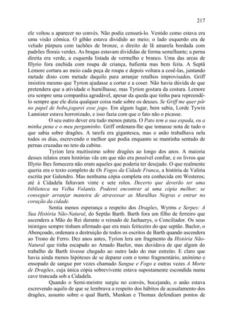 217

ele voltou a aparecer no convés. Não podia censurá-lo. Vestido como estava era
uma visão cômica. O gibão estava dividido ao meio; o lado esquerdo era de
veludo púrpura com tachões de bronze, o direito de lã amarela bordada com
padrões florais verdes. As bragas estavam divididas de forma semelhante; a perna
direita era verde, a esquerda listada de vermelho e branco. Uma das arcas de
Illyrio fora enchida com roupa de criança, bafienta mas bem feita. A Septã
Lemore cortara ao meio cada peça de roupa e depois voltara a cosê-las, juntando
metade disto com metade daquilo para arranjar retalhos improvisados. Griff
insistira mesmo que Tyrion ajudasse a cortar e a coser. Não havia dúvida de que
pretendera que a atividade o humilhasse, mas Tyrion gostara da costura. Lemore
era sempre uma companhia agradável, apesar da queda que tinha para repreendê-
lo sempre que ele dizia qualquer coisa rude sobre os deuses. Se Griff me quer pôr
no papel de bobo,jogarei esse jogo. Em algum lugar, bem sabia, Lorde Tywin
Lannister estava horrorizado, e isso fazia com que o fato não o picasse.
           O seu outro dever era tudo menos pateta. O Pato tem a sua espada, eu a
minha pena e o meu pergaminho. Griff ordenara-lhe que tomasse nota de tudo o
que sabia sobre dragões. A tarefa era gigantesca, mas o anão trabalhava nela
todos os dias, escrevendo o melhor que podia enquanto se mantinha sentado de
pernas cruzadas no teto da cabine.
           Tyrion lera muitíssimo sobre dragões ao longo dos anos. A maioria
desses relatos eram histórias vãs em que não era possível confiar, e os livros que
Illyrio lhes fornecera não eram aqueles que poderia ter desejado. O que realmente
queria era o texto completo de Os Fogos da Cidade Franca, a história de Valíria
escrita por Galendro. Mas nenhuma cópia completa era conhecida em Westeros;
até à Cidadela faltavam vinte e sete rolos. Decerto que deverão ter uma
biblioteca na Velha Volantis. Poderei encontrar aí uma cópia melhor; se
conseguir arranjar maneira de atravessar as Muralhas Negras e entrar no
coração da cidade.
           Sentia menos esperança a respeito dos Dragões, Wyrms e Serpes: A
Sua História Não-Natural, do Septão Barth. Barth fora um filho de ferreiro que
ascendera a Mão do Rei durante o reinado de Jaehaerys, o Conciliador. Os seus
inimigos sempre tinham afirmado que era mais feiticeiro do que septão. Baelor, o
Abençoado, ordenara a destruição de todos os escritos de Barth quando ascendera
ao Trono de Ferro. Dez anos antes, Tyrion lera um fragmento da História Não-
Natural que tinha escapado ao Amado Baelor, mas duvidava de que algum do
trabalho de Barth tivesse chegado ao outro lado do mar estreito. E claro que
havia ainda menos hipóteses de se deparar com o tomo fragmentário, anônimo e
ensopado de sangue por vezes chamado Sangue e Fogo e outras vezes A Morte
de Dragões, cuja única cópia sobrevivente estava supostamente escondida numa
cave trancada sob a Cidadela.
           Quando o Semi-meistre surgiu no convés, bocejando, o anão estava
escrevendo aquilo de que se lembrava a respeito dos hábitos de acasalamento dos
dragões, assunto sobre o qual Barth, Munkun e Thomax defendiam pontos de
 