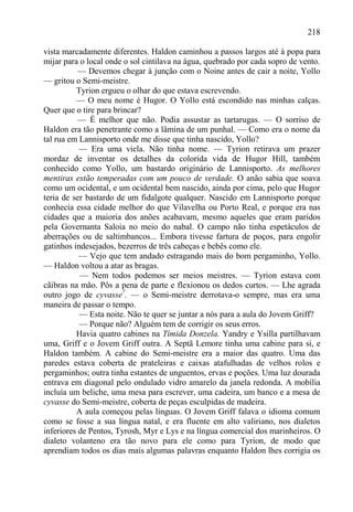218

vista marcadamente diferentes. Haldon caminhou a passos largos até à popa para
mijar para o local onde o sol cintilava na água, quebrado por cada sopro de vento.
           — Devemos chegar à junção com o Noine antes de cair a noite, Yollo
— gritou o Semi-meistre.
          Tyrion ergueu o olhar do que estava escrevendo.
          — O meu nome é Hugor. O Yollo está escondido nas minhas calças.
Quer que o tire para brincar?
           — É melhor que não. Podia assustar as tartarugas. — O sorriso de
Haldon era tão penetrante como a lâmina de um punhal. — Como era o nome da
tal rua em Lannisporto onde me disse que tinha nascido, Yollo?
           — Era uma viela. Não tinha nome. — Tyrion retirava um prazer
mordaz de inventar os detalhes da colorida vida de Hugor Hill, também
conhecido como Yollo, um bastardo originário de Lannisporto. As melhores
mentiras estão temperadas com um pouco de verdade. O anão sabia que soava
como um ocidental, e um ocidental bem nascido, ainda por cima, pelo que Hugor
teria de ser bastardo de um fidalgote qualquer. Nascido em Lannisporto porque
conhecia essa cidade melhor do que Vilavelha ou Porto Real, e porque era nas
cidades que a maioria dos anões acabavam, mesmo aqueles que eram paridos
pela Governanta Saloia no meio do nabal. O campo não tinha espetáculos de
aberrações ou de saltimbancos... Embora tivesse fartura de poços, para engolir
gatinhos indesejados, bezerros de três cabeças e bebês como ele.
           — Vejo que tem andado estragando mais do bom pergaminho, Yollo.
— Haldon voltou a atar as bragas.
           — Nem todos podemos ser meios meistres. — Tyrion estava com
cãibras na mão. Pôs a pena de parte e flexionou os dedos curtos. — Lhe agrada
outro jogo de cyvasse7. — o Semi-meistre derrotava-o sempre, mas era uma
maneira de passar o tempo.
           — Esta noite. Não te quer se juntar a nós para a aula do Jovem Griff?
           — Porque não? Alguém tem de corrigir os seus erros.
          Havia quatro cabines na Tímida Donzela. Yandry e Ysilla partilhavam
uma, Griff e o Jovem Griff outra. A Septã Lemore tinha uma cabine para si, e
Haldon também. A cabine do Semi-meistre era a maior das quatro. Uma das
paredes estava coberta de prateleiras e caixas atafulhadas de velhos rolos e
pergaminhos; outra tinha estantes de unguentos, ervas e poções. Uma luz dourada
entrava em diagonal pelo ondulado vidro amarelo da janela redonda. A mobília
incluía um beliche, uma mesa para escrever, uma cadeira, um banco e a mesa de
cyvasse do Semi-meistre, coberta de peças esculpidas de madeira.
          A aula começou pelas línguas. O Jovem Griff falava o idioma comum
como se fosse a sua língua natal, e era fluente em alto valiriano, nos dialetos
inferiores de Pentos, Tyrosh, Myr e Lys e na língua comercial dos marinheiros. O
dialeto volanteno era tão novo para ele como para Tyrion, de modo que
aprendiam todos os dias mais algumas palavras enquanto Haldon lhes corrigia os
 