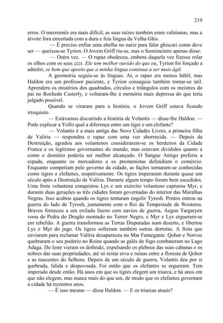 219

erros. O meereenês era mais difícil; as suas raízes também eram valirianas, mas a
árvore fora enxertada com a dura e feia língua da Velha Ghis.
            — É preciso enfiar uma abelha no nariz para falar ghiscari como deve
ser — queixou-se Tyrion. O Jovem Griff riu-se, mas o Semimeistre apenas disse:
            — Outra vez. — O rapaz obedeceu, embora daquela vez fizesse rolar
os olhos com os seus zzzs. Ele tem melhor ouvido do que eu, Tyrion foi forçado a
admitir, se bem que aposto que a minha língua continua a ser mais ágil.
          A geometria seguiu-se às línguas. Aí, o rapaz era menos hábil, mas
Haldon era um professor paciente, e Tyrion conseguiu também tornar-se útil.
Aprendera os mistérios dos quadrados, círculos e triângulos com os meistres do
pai no Rochedo Casterly, e voltaram-lhe à memória mais depressa do que teria
julgado possível.
          Quando se viraram para a história, o Jovem Griff estava ficando
irrequieto.
          — Estávamos discutindo a história de Volantis — disse-lhe Haldon. —
Pode explicar a Yollo qual a diferença entre um tigre e um elefante?
           — Volantis é a mais antiga das Nove Cidades Livres, a primeira filha
de Valíria — respondeu o rapaz com uma voz aborrecida. — Depois da
Destruição, agradou aos volantenos considerarem-se os herdeiros da Cidade
Franca e os legítimos governantes do mundo, mas estavam divididos quanto a
como o domínio poderia ser melhor alcançado. O Sangue Antigo preferia a
espada, enquanto os mercadores e os prestamistas defendiam o comércio.
Enquanto competiam pelo governo da cidade, as fações tornaram-se conhecidas
como tigres e elefantes, respetivamente. Os tigres imperaram durante quase um
século após a Destruição de Valíria. Durante algum tempo foram bem sucedidos.
Uma frota volantena conquistou Lys e um exército volanteno capturou Myr, e
durante duas gerações as três cidades foram governadas do interior das Muralhas
Negras. Isso acabou quando os tigres tentaram engolir Tyrosh. Pentos entrou na
guerra do lado de Tyrosh, juntamente com o Rei da Tempestade de Westeros.
Bravos forneceu a um exilado liseno cem navios de guerra, Aegon Targaryen
voou de Pedra do Dragão montado no Terror Negro, e Myr e Lys ergueram-se
em rebelião. A guerra transformou as Terras Disputadas num deserto, e libertou
Lys e Myr do jugo. Os tigres sofreram também outras derrotas. A frota que
enviaram para reclamar Valíria desapareceu no Mar Fumegante. Qohor e Norvos
quebraram o seu poderio no Roine quando as galés de fogo combateram no Lago
Adaga. Do leste vieram os dothraki, expulsando os plebeus das suas cabanas e os
nobres das suas propriedades, até só restar erva e ruínas entre a floresta de Qohor
e as nascentes do Selhoru. Depois de um século de guerra, Volantis deu por si
quebrada, falida e despovoada. Foi então que os elefantes se ergueram. Tem
imperado desde então. Há anos em que os tigres elegem um triarca, e há anos em
que não elegem, mas nunca mais do que um, de modo que os elefantes governam
a cidade há trezentos anos.
          — É isso mesmo — disse Haldon. — E os triarcas atuais?
 