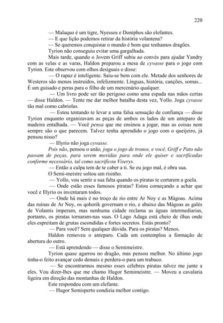 220

          — Malaquo é um tigre, Nyessos e Doniphos são elefantes.
          — E que lição podemos retirar da história volantena?
          — Se queremos conquistar o mundo é bom que tenhamos dragões.
          Tyrion não conseguiu evitar uma gargalhada.
          Mais tarde, quando o Jovem Griff subiu ao convés para ajudar Yandry
com as velas e as varas, Haldon preparou a mesa de cyvasse para o jogo com
Tyrion. Este observou com olhos desiguais e disse:
           — O rapaz é inteligente. Saiu-se bem com ele. Metade dos senhores de
Westeros são menos instruídos, infelizmente. Línguas, história, canções, somas...
É um guisado e peras para o filho de um mercenário qualquer.
           — Um livro pode ser tão perigoso como uma espada nas mãos certas
— disse Haldon. — Tente me dar melhor batalha desta vez, Yollo. Joga cyvasse
tão mal como cabriolas.
           — Estou tentando te levar a uma falsa sensação de confiança — disse
Tyrion enquanto organizavam as peças de ambos os lados de um anteparo de
madeira entalhada. — Você pensa que me ensinou a jogar, mas as coisas nem
sempre são o que parecem. Talvez tenha aprendido o jogo com o queijeiro, já
pensou nisso?
           — Illyrio não joga cyvasse.
          Pois não, pensou o anão, joga o jogo de tronos, e você, Griff e Pato não
passam de peças, para serem movidas para onde ele quiser e sacrificadas
conforme necessário, tal como sacrificou Viserys.
           — Então a culpa tem de te caber a ti. Se eu jogo mal, é obra sua.
          O Semi-meistre soltou um risinho.
           — Yollo, vou sentir a sua falta quando os piratas te cortarem a goela.
           — Onde estão esses famosos piratas? Estou começando a achar que
você e Illyrio os inventaram todos.
           — Onde há mais é no troço de rio entre Ar Noy e as Mágoas. Acima
das ruínas de Ar Noy, os qohorik governam o rio, e abaixo das Mágoas as galés
de Volantis imperam, mas nenhuma cidade reclama as águas intermediarias,
portanto, os piratas tornaram-nas suas. O Lago Adaga está cheio de ilhas onde
eles espreitam de grutas escondidas e fortes secretos. Estás pronto?
           — Para você? Sem qualquer dúvida. Para os piratas? Menos.
          Haldon removeu o anteparo. Cada um contemplou a formação de
abertura do outro.
           — Está aprendendo — disse o Semimeistre.
          Tyrion quase agarrou no dragão, mas pensou melhor. No último jogo
tinha-o feito avançar cedo demais e perdera-o para um trabuco.
           — Se encontrarmos mesmo esses célebres piratas talvez me junte a
eles. Vou dizer-lhes que me chamo Hugor Semimeistre. — Moveu a cavalaria
ligeira em direção das montanhas de Haldon.
          Este respondeu com um elefante.
           — Hugor Semisperto condizia melhor contigo.
 