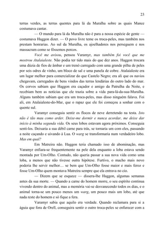 23

terras verdes, as terras quentes para lá da Muralha sobre as quais Mance
costumava cantar.
           — O mundo para lá da Muralha não é para a nossa espécie de gente —
costumava Haggon dizer. — O povo livre teme os troca-peles, mas também nos
prestam honrarias. Ao sul da Muralha, os ajoelhadores nos perseguem e nos
massacram como se fôssemos porcos.
           Você me avisou, pensou Varamyr, mas também foi você que me
mostrou Atalaialeste. Não podia ter tido mais do que dez anos. Haggon trocara
uma dúzia de fios de âmbar e um trenó carregado com uma grande pilha de peles
por seis odres de vinho, um bloco de sal e uma panela de cobre. Atalaialeste era
um lugar melhor para comercializar do que Castelo Negro; era ali que os navios
chegavam, carregados de bens vindos das terras lendárias do outro lado do mar.
Os corvos sabiam que Haggon era caçador e amigo da Patrulha da Noite, e
recebiam bem as notícias que ele trazia sobre a vida para-lá-da-sua-Muralha.
Alguns também sabiam que era um troca-peles, mas disso ninguém falava. Foi
ali, em Atalaialeste-do-Mar, que o rapaz que ele foi começou a sonhar com o
quente sul.
           Varamyr conseguia sentir os flocos de neve derretendo na testa. Isto
não é tão mau como arder. Deixe-me dormir e nunca acordar, me deixe dar
início à minha segunda vida. Os seus lobos estavam agora próximos. Conseguia
senti-los. Deixaria a sua débil carne para trás, se tornaria um com eles, passando
a noite caçando e uivando à Lua. O warg se transformaria num verdadeiro lobo.
Mas em qual?
           Em Matreira não. Haggon teria chamado isso de abominação, mas
Varamyr enfiara-se frequentemente na pele dela enquanto a loba estava sendo
montada por Um-Olho. Contudo, não queria passar a sua nova vida como uma
loba, a menos que não tivesse outra hipótese. Furtivo, o macho mais novo
poderia lhe servir melhor… se bem que Um-Olho fosse maior e mais feroz e
fosse Um-Olho quem montava Matreira sempre que ela entrava no cio.
           — Dizem que se esquece — dissera-lhe Haggon, algumas semanas
antes da sua morte. — Quando a carne do homem morre, o seu espírito continua
vivendo dentro do animal, mas a memória vai-se desvanecendo todos os dias, e o
animal torna-se um pouco menos um warg, um pouco mais um lobo, até que
nada reste do homem e só fique a fera.
           Varamyr sabia que aquilo era verdade. Quando reclamara para si a
águia que fora de Orell, conseguira sentir o outro troca-peles se enfurecer com a
 