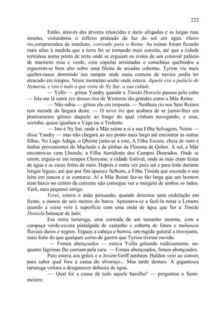 222

          Então, através das árvores retorcidas e meio afogadas e as largas ruas
úmidas, vislumbrou o reflexo prateado da luz do sol em água. Outro
rio,compreendeu de imediato, correndo para o Roine. As ruínas foram ficando
mais altas à medida que a terra foi se tornando mais estreita, até que a cidade
terminou numa ponta de terra onde se erguiam os restos de um colossal palácio
de mármore rosa e verde, com cúpulas arruinadas e coruchéus quebrados a
erguerem-se bem alto sobre uma fileira de arcadas cobertas. Tyrion viu mais
quebra-ossos dormindo nas rampas onde meia centena de navios podia ter
atracado em tempos. Nesse momento soube onde estava. Aquele era o palácio de
Nymeria, e isto é tudo o que resta de Ny Sar, a sua cidade.
          — Yollo — gritou Yandry quando a Tímida Donzela passou pelo cabo
— fala-me lá outra vez desses rios de Westeros tão grandes como a Mãe Roine.
          — Não sabia — gritou ele em resposta. — Nenhum rio nos Sete Reinos
tem metade da largura deste. — O novo rio que acabara de se juntar-lhes era
praticamente gêmeo daquele ao longo do qual vinham navegando, e esse,
sozinho, quase igualara o Vago ou o Tridente.
          — Isto é Ny Sar, onde a Mãe reúne a si a sua Filha Selvagem, Noine —
disse Yandry — mas não chegará ao seu ponto mais largo até encontrar as outras
filhas. No Lago Adaga, o Qhoine junta-se a este, A Filha Escura, cheia de ouro e
âmbar provenientes do Machado e de pinhas da Floresta de Qohor. A sul, a Mãe
encontra-se com Lhorulu, a Filha Sorridente dos Campos Dourados. Onde se
unem, erguia-se em tempos Choryane, a cidade festival, onde as ruas eram feitas
de água e as casas feitas de ouro. Depois é outra vez para sul e para leste durante
longas léguas, até que por fim aparece Selhoru, a Filha Tímida que esconde o seu
leito em juncos e se contorce. Aí a Mãe Roine faz-se tão larga que um homem
num barco no centro da corrente não consegue ver a margem de ambos os lados.
Verá, meu pequeno amigo.
          Verei, estava o anão pensando, quando detectou uma ondulação em
frente, a menos de seis metros do barco. Aprestava-se a fazê-la notar a Lemore
quando a coisa veio à superfície com uma onda de água que fez a Tímida
Donzela balançar de lado.
          Era outra tartaruga, uma cornuda de um tamanho enorme, com a
carapaça verde-escura pintalgada de castanho e coberta de limos e moluscos
fluviais duros e negros. Ergueu a cabeça e berrou, um rugido gutural a trovejante,
mais forte do que qualquer corno de guerra que Tyrion tivesse ouvido.
           — Fomos abençoados — estava Ysilla gritando ruidosamente, en-
quanto lágrimas lhe corriam pela cara. — Fomos abençoados, fomos abençoados.
          Pato estava aos gritos e o Jovem Griff também. Haldon veio ao convés
para saber qual fora a causa do alvoroço... Mas tarde demais. A gigantesca
tartaruga voltara a desaparecer debaixo de água.
           — Qual foi a causa de todo aquele barulho? — perguntou o Semi-
meistre.
 
