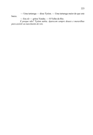 223

         — Uma tartaruga — disse Tyrion. — Uma tartaruga maior do que este
barco.
          — Era ele — gritou Yandry. — O Velho do Rio.
         E porque não? Tyrion sorriu. Aparecem sempre deuses e maravilhas
para assistir ao nascimento de reis.
 