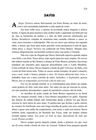 224

                                    DAVOS


A
        Alegre Parteira entrou furtivamente em Porto Branco na maré da noite,
       com a vela remendada ondulando a cada rajada de vento.
           Era uma velha coca, e mesmo na juventude nunca ninguém a achava
bonita. A figura da proa mostrava uma mulher rindo e agarrando um bebê por um
pé, mas as bochechas da mulher e o rabo do bebê estavam esburacados por
bichos. Incontáveis camadas de monótona tinta castanha cobriam o casco; as
velas eram cinzentas e esfarrapadas. Não um era navio que atraísse um segundo
olhar, a menos que fosse para tentar perceber como permanecia à tona de água.
Além disso, a Alegre Parteira era conhecida em Porto Branco. Durante anos
realizou diligentemente um humilde comércio entre esse porto e Vilirmãs.
           Não era o tipo de chegada que Davos Seaworth esperava quando zarpou
com Salla e sua frota. Nessa altura, tudo aquilo parecera mais simples. Os corvos
não tinham trazido ao Rei Stannis a aliança de Porto Branco, portanto, Sua Graça
mandaria um emissário para negociar pessoalmente com o Lorde Manderly.
Como exibição de força, Davos chegaria a bordo da galé Valiriana, de Salla, com
o resto da frota lisena atrás. Todos os cascos seriam listrados: de preto e amarelo,
rosa e azul, verde e branco, púrpura e ouro. Os lisenos adoravam tons vivos, e
Salladhor Saan era o mais colorido de todos. Salladhor, o Esplêndido, pensou
Davos, mas as tempestades escreveram o fim de tudo isso.
           Em vez da entrada triunfal, ia se contrabandear para dentro da cidade,
como poderia ter feito vinte anos antes. Até saber em que pé estavam às coisas,
era mais prudente desempenhar o papel de marinheiro comum, não de lorde.
           As muralhas de pedra caiada de Porto Branco ergueram-se na frente
deles, na margem oriental, onde a Faca Branca mergulhava no golfo. Algumas
das defesas da cidade tinham sido fortalecidas desde a última vez que Davos
estivera lá, meia dúzia de anos antes. O quebra-mar que dividia o porto interior
do exterior foi fortificado com uma longa muralha de pedra com nove metros de
altura e quase uma milha de comprimento, com torres a cada cem metros. Havia
também fumo erguendo-se do Rochedo das Focas, onde em tempos tinham
existido apenas ruínas. Isso pode ser bom ou mau, dependendo do lado que
Lorde Wyman escolher.
           Davos sempre gostou daquela cidade, desde a primeira vez que viera
até ali como criado a bordo do Gato da Calçada. Embora fosse pequena quando
 