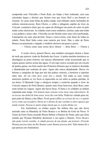 225

comparada com Vilavelha e Porto Real, era limpa e bem ordenada, com ruas
calcetadas largas e direitas que faziam com que fosse fácil a um homem se
orientar. As casas eram feitas de pedra caiada, com telhados muito inclinados de
ardósia cinzenta-escura. Roro Uhoris, o velho e rabugento capitão do Gato da
Calçada, costumava dizer que era capaz de distinguir um porto de outro só pelo
modo como cheiravam. As cidades eram como mulheres, insistia; cada uma tinha
o seu próprio e único odor. Vilavelha era tão florida como uma viúva perfumada.
Lannisporto era uma ama-de-leite, fresca e terra-a-terra, com fumo de lenha no
cabelo. Porto Real fedia como uma rameira por lavar. Mas o odor de Porto
Branco era penetrante e salgado, e também cheirava um pouco a peixe.
           — Cheira como uma sereia deve cheirar — dizia Roro. — Cheira a
mar.
           E ainda cheira, pensou Davos, mas também conseguia cheirar o fumo
de turfa que pairava vindo do Rochedo das Focas. A pedra marinha dominava as
abordagens ao porto exterior, um maciço afloramento verde acinzentado que se
erguia quinze metros acima das águas. O seu topo estava coroado por um círculo
de pedras gastas, um forte anelar dos Primeiros Homens que se manteve desolado
e abandonado por centenas de anos. Agora não estava abandonado. Davos via
balistas e catapultas de fogo por trás das pedras verticais, e besteiros a espreitar
entre elas. Ali em cima deve estar frio e úmido. Em todas as suas visitas
anteriores podiam se ver focas se aquecendo ao sol sobre as pedras partidas, lá
em baixo. O Bastardo Cego o obrigava sempre a contá-las quando o Gato da
Calçada zarpava de Porto Branco; quanto mais focas houvesse, dizia Roro, mais
sorte teriam na viagem. Agora não havia focas. O fumo e os soldados as tinham
espantado para longe. Um homem mais sensato veria nisso uma advertência. Se
eu tivesse um dedal de bom senso, teria ido com Salla. Podia ter voltado para sul,
para junto de Marya e dos filhos. Perdi quatro filhos ao serviço do rei, e o quinto
serve como seu escudeiro. Devia ter o direito de dar carinho os dois rapazes que
ainda restam. Passou-se muito tempo desde que os vi pela última vez.
           Em Atalaialeste, os irmãos negros lhe tinham dito que não havia
amizade entre os Manderly de Porto Branco e os Bolton do Forte do Pavor. O
Trono de Ferro fizera ascender Roose Bolton a Protetor do Norte, pelo que fazia
sentido que Wyman Manderly declarasse o seu apoio a Stannis. Porto Branco
não pode resistir sozinho. A cidade precisa de um aliado, um protetor. O Lorde
Wyman precisa tanto do Rei Stannis como Stannis precisa dele. Pelo menos foi o
que pareceu em Atalaialeste.
 