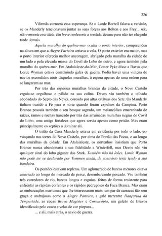 226

          Vilirmãs corroerá essa esperança. Se o Lorde Borrell falava a verdade,
se os Manderly tencionavam juntar as suas forças aos Bolton e aos Frey... não,
não remoeria essa ideia. Em breve conheceria a verdade. Rezava para não ter chegado
tarde demais.
          Aquela muralha do quebra-mar oculta o porto interior, compreendeu
na altura em que a Alegre Parteira arriava a vela. O porto exterior era maior, mas
o porto interior oferecia melhor ancoragem, abrigado pela muralha da cidade de
um lado e pela elevada massa do Covil do Lobo do outro, e agora também pela
muralha do quebra-mar. Em Atalaialeste-do-Mar, Cotter Pyke disse a Davos que
Lorde Wyman estava construindo galés de guerra. Podia haver uma vintena de
navios escondidos atrás daquelas muralhas, à espera apenas de uma ordem para
se lançarem ao mar.
          Por trás das espessas muralhas brancas da cidade, o Novo Castelo
erguia-se orgulhoso e pálido na sua colina. Davos viu também o telhado
abobadado do Septo das Neves, coroado por altas estátuas dos Sete. Os Manderly
tinham trazido a Fé para o norte quando foram expulsos da Campina. Porto
Branco possuía também o seu bosque sagrado, um melancólico emaranhado de
raízes, ramos e rochas trancado por trás das arruinadas muralhas negras do Covil
do Lobo, uma antiga fortaleza que agora servia apenas como prisão. Mas eram
principalmente os septões a dominar ali.
          O tritão da Casa Manderly estava em evidência por todo o lado, es-
voaçando nas torres do Novo Castelo, por cima do Portão das Focas, e ao longo
das muralhas da cidade. Em Atalaialeste, os nortenhos insistiam que Porto
Branco nunca abandonaria a sua fidelidade a Winterfell, mas Davos não viu
qualquer sinal do lobo gigante dos Stark. Também não há leões. Lorde Wyman
não pode ter se declarado por Tommen ainda, de contrário teria içado a sua
bandeira.
          Os pontões estavam repletos. Um aglomerado de barcos menores estava
amarrado ao longo do mercado de peixe, desembarcando pescado. Viu também
três corredores de rio, barcos longos e esguios, feitos de forma resistente para
enfrentar as rápidas correntes e os rápidos pedregosos da Faca Branca. Mas eram
as embarcações marítimas que lhe interessaram mais; um par de carracas tão sem
graça e andrajosas como a Alegre Parteira, a galé mercante Dançarina da
Tempestade, as cocas Bravo Magíster e Cornucópia, um galeão de Bravos
identificado pelo casco e velas de cor púrpura...
          ... e ali, mais atrás, o navio de guerra.
 