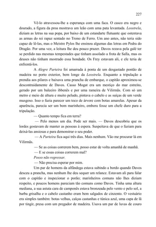 227

          Vê-lo atravessou-lhe a esperança com uma faca. O casco era negro e
dourado, a figura da proa mostrava um leão com uma pata levantada. Leostrela,
diziam as letras na sua popa, por baixo de um estandarte flutuante que ostentava
as armas do rei rapaz sentado no Trono de Ferro. Um ano antes, não teria sido
capaz de lê-las, mas o Meistre Pylos lhe ensinou algumas das letras em Pedra do
Dragão. Por uma vez, a leitura lhe deu pouco prazer. Davos rezava pela galé ter
se perdido nas mesmas tempestades que tinham assolado a frota de Salla, mas os
deuses não tinham mostrado essa bondade. Os Frey estavam ali, e ele teria de
enfrentá-los.
          A Alegre Parteira foi amarrada à ponta de um desgastado pontão de
madeira no porto exterior, bem longe da Leostrela. Enquanto a tripulação a
prendia aos pilares e baixava uma prancha de embarque, o capitão aproximou-se
descontraidamente de Davos. Casso Mogat era um mestiço do mar estreito,
gerado por um baleeiro ibbenês e por uma rameira de Vilirmãs. Com só um
metro e meio de altura e muito peludo, pintava o cabelo e as suíças de um verde
musgoso. Isso o fazia parecer um toco de árvore com botas amarelas. Apesar da
aparência, parecia ser um bom marinheiro, embora fosse um chefe duro para a
tripulação.
          — Quanto tempo fica em terra?
           — Pelo menos um dia. Pode ser mais. — Davos descobriu que os
lordes gostavam de manter as pessoas à espera. Suspeitava de que o faziam para
deixá-las ansiosas e para demonstrar o seu poder.
           — A Parteira fica aqui três dias. Mais nenhum. Vão me procurar lá em
Vilirmãs.
           — Se as coisas correrem bem, posso estar de volta amanhã de manhã.
           — E se essas coisas correrem mal?
          Posso não regressar.
           — Não precisa esperar por mim.
          Um par de homens da alfândega estava subindo a bordo quando Davos
desceu a prancha, mas nenhum lhe deu sequer um relance. Estavam ali para falar
com o capitão e inspecionar o porão; marinheiros comuns não lhes diziam
respeito, e poucos homens pareciam tão comuns como Davos. Tinha uma altura
mediana, a sua astuta cara de camponês estava bronzeada pelo vento e pelo sol, a
barba grisalha e o cabelo castanho eram bem salgados de cinzento. O vestuário
era simples também: botas velhas, calças castanhas e túnica azul, uma capa de lã
por tingir, presa com um pregador de madeira. Usava um par de luvas de couro
 