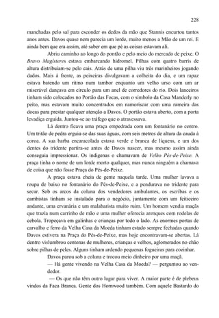 228

manchadas pelo sal para esconder os dedos da mão que Stannis encurtou tantos
anos antes. Davos quase nem parecia um lorde, muito menos a Mão de um rei. E
ainda bem que era assim, até saber em que pé as coisas estavam ali.
          Abriu caminho ao longo do pontão e pelo meio do mercado de peixe. O
Bravo Magísteres estava embarcando hidromel. Pilhas com quatro barris de
altura distribuíam-se pelo cais. Atrás de uma pilha viu três marinheiros jogando
dados. Mais à frente, as peixeiras divulgavam a colheita do dia, e um rapaz
estava batendo um ritmo num tambor enquanto um velho urso com um ar
miserável dançava em círculo para um anel de corredores do rio. Dois lanceiros
tinham sido colocados no Portão das Focas, com o símbolo da Casa Manderly no
peito, mas estavam muito concentrados em namoriscar com uma rameira das
docas para prestar qualquer atenção a Davos. O portão estava aberto, com a porta
levadiça erguida. Juntou-se ao tráfego que o atravessava.
          Lá dentro ficava uma praça empedrada com um fontanário no centro.
Um tritão de pedra erguia-se das suas águas, com seis metros de altura da cauda à
coroa. A sua barba encaracolada estava verde e branca de líquens, e um dos
dentes do tridente partira-se antes de Davos nascer, mas mesmo assim ainda
conseguia impressionar. Os indígenas o chamavam de Velho Pés-de-Peixe. A
praça tinha o nome de um lorde morto qualquer, mas nunca ninguém a chamava
de coisa que não fosse Praça do Pés-de-Peixe.
          A praça estava cheia de gente naquela tarde. Uma mulher lavava a
roupa de baixo no fontanário do Pés-de-Peixe, e a pendurava no tridente para
secar. Sob os arcos da coluna dos vendedores ambulantes, os escribas e os
cambistas tinham se instalado para o negócio, juntamente com um feiticeiro
andante, uma ervanária e um malabarista muito ruim. Um homem vendia maçãs
que trazia num carrinho de mão e uma mulher oferecia arenques com rodelas de
cebola. Tropeçava em galinhas e crianças por todo o lado. As enormes portas de
carvalho e ferro da Velha Casa da Moeda tinham estado sempre fechadas quando
Davos estivera na Praça do Pés-de-Peixe, mas hoje encontravam-se abertas. Lá
dentro vislumbrou centenas de mulheres, crianças e velhos, aglomerados no chão
sobre pilhas de peles. Alguns tinham ardendo pequenas fogueiras para cozinhar.
          Davos parou sob a coluna e trocou meio dinheiro por uma maçã.
          — Há gente vivendo na Velha Casa da Moeda? — perguntou ao ven-
          dedor.
            — Os que não têm outro lugar para viver. A maior parte é de plebeus
vindos da Faca Branca. Gente dos Hornwood também. Com aquele Bastardo do
 