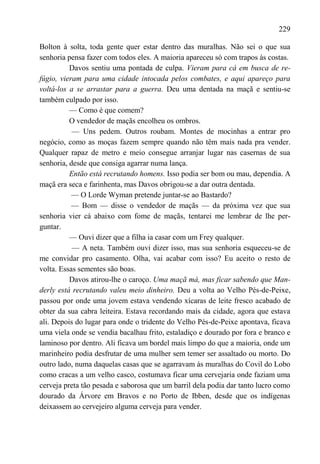 229

Bolton à solta, toda gente quer estar dentro das muralhas. Não sei o que sua
senhoria pensa fazer com todos eles. A maioria apareceu só com trapos às costas.
          Davos sentiu uma pontada de culpa. Vieram para cá em busca de re-
fúgio, vieram para uma cidade intocada pelos combates, e aqui apareço para
voltá-los a se arrastar para a guerra. Deu uma dentada na maçã e sentiu-se
também culpado por isso.
          — Como é que comem?
          O vendedor de maçãs encolheu os ombros.
           — Uns pedem. Outros roubam. Montes de mocinhas a entrar pro
negócio, como as moças fazem sempre quando não têm mais nada pra vender.
Qualquer rapaz de metro e meio consegue arranjar lugar nas casernas de sua
senhoria, desde que consiga agarrar numa lança.
          Então está recrutando homens. Isso podia ser bom ou mau, dependia. A
maçã era seca e farinhenta, mas Davos obrigou-se a dar outra dentada.
           — O Lorde Wyman pretende juntar-se ao Bastardo?
           — Bom — disse o vendedor de maçãs — da próxima vez que sua
senhoria vier cá abaixo com fome de maçãs, tentarei me lembrar de lhe per-
guntar.
          — Ouvi dizer que a filha ia casar com um Frey qualquer.
           — A neta. Também ouvi dizer isso, mas sua senhoria esqueceu-se de
me convidar pro casamento. Olha, vai acabar com isso? Eu aceito o resto de
volta. Essas sementes são boas.
          Davos atirou-lhe o caroço. Uma maçã má, mas ficar sabendo que Man-
derly está recrutando valeu meio dinheiro. Deu a volta ao Velho Pés-de-Peixe,
passou por onde uma jovem estava vendendo xícaras de leite fresco acabado de
obter da sua cabra leiteira. Estava recordando mais da cidade, agora que estava
ali. Depois do lugar para onde o tridente do Velho Pés-de-Peixe apontava, ficava
uma viela onde se vendia bacalhau frito, estaladiço e dourado por fora e branco e
laminoso por dentro. Ali ficava um bordel mais limpo do que a maioria, onde um
marinheiro podia desfrutar de uma mulher sem temer ser assaltado ou morto. Do
outro lado, numa daquelas casas que se agarravam às muralhas do Covil do Lobo
como cracas a um velho casco, costumava ficar uma cervejaria onde faziam uma
cerveja preta tão pesada e saborosa que um barril dela podia dar tanto lucro como
dourado da Árvore em Bravos e no Porto de Ibben, desde que os indígenas
deixassem ao cervejeiro alguma cerveja para vender.
 