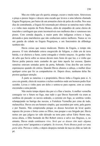 230

          Mas era vinho que ele queria; amargo, escuro e muito ruim. Atravessou
a praça a passos largos e desceu uma escada que levava a uma taberna chamada
Enguia Preguiçosa, por baixo de um armazém cheio de peles de ovelha. Nos seus
dias de contrabando, a Enguia foi renomada por oferecer as rameiras mais velhas
e o vinho mais nojento de Porto Branco, além de empadões de carne cheios de
toucinho e cartilagem que eram incomestíveis nos melhores dias e venenosos nos
piores. Com comida daquela, a maior parte dos indígenas evitava o lugar,
deixando-o para marinheiros que não conheciam outros melhores. Nunca se via
um guarda da cidade na Enguia Preguiçosa, e um funcionário da alfândega
também não.
          Havia coisas que nunca mudavam. Dentro da Enguia, o tempo não
passava. O teto abobadado estava enegrecido de fuligem, o chão era de terra
batida, o ar cheirava a fumo, carne estragada e vômito rançoso. As gordas velas
de sebo que havia sobre as mesas davam mais fumo do que luz, e o vinho que
Davos pediu parecia mais castanho do que tinto àquela luz escassa. Quatro
rameiras estavam sentadas perto da porta, bebendo. Uma deu-lhe um sorriso
esperançoso quando ele entrou. Quando Davos abanou a cabeça, a mulher disse
qualquer coisa que fez as companheiras rir. Depois disso, nenhuma delas lhe
prestou qualquer atenção.
          À parte as rameiras e o proprietário, Davos tinha a Enguia para si. A
cave era grande, cheia de recantos e nichos sombrios onde um homem podia ficar
sozinho. Levou o vinho para um deles e sentou-se para esperar, com as costas
encostadas a uma parede.
          Não muito tempo depois deu por si a fitar a lareira. A mulher vermelha
conseguia ver o futuro no fogo, mas tudo o que Davos Seaworth via eram as
sombras do passado: os navios ardendo, a corrente em fogo, as sombras verdes
relampejando na barriga das nuvens, a Fortaleza Vermelha por cima de tudo,
melancólica. Davos era um homem simples, que ascendera por sorte, pela guerra
e por Stannis. Não compreendia porque os deuses haveriam de levar quatro
rapazes tão jovens e fortes como os filhos, mas poupar o seu fatigado pai. Havia
noites em que julgava ter sido deixado na terra para salvar Edric Storm mas,
nessa altura, o filho bastardo do Rei Robert estava a salvo nos Degraus, e, no
entanto, Davos ainda continuava vivo. Será que os deuses têm mais alguma
tarefa para mim? perguntou a si próprio. Se tiverem, Porto Branco pode ser uma
parte dela. Provou o vinho, e depois despejou metade da taça no chão ao lado do
pé.
 