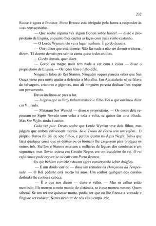 232

Roose é agora o Protetor. Porto Branco está obrigado pela honra a responder às
suas convocatórias.
           — Que soube alguma vez algum Bolton sobre honra? — disse o pro-
prietário da Enguia, enquanto lhes enchia as taças com mais vinho castanho.
          — O Lorde Wyman não vai a lugar nenhum. É gordo demais.
           — Ouvi dizer que está doente. Não faz nada a não ser dormir e chorar,
dizem. Tá doente demais pra sair da cama quase todos os dias.
          — Gordo demais, quer dizer.
           — Gordo ou magro nada tem nada a ver com a coisa — disse o
proprietário da Enguia. — Os leões têm o filho dele.
          Ninguém falou do Rei Stannis. Ninguém sequer parecia saber que Sua
Graça viera para norte ajudar a defender a Muralha. Em Atalaialeste só se falava
de selvagens, criaturas e gigantes, mas ali ninguém parecia dedicar-lhes sequer
um pensamento.
          Davos inclinou-se para a luz.
           — Julgava que os Frey tinham matado o filho. Foi o que ouvimos dizer
em Vilirmãs.
           — Mataram Sor Wendel — disse o proprietário. — Os ossos dele re-
pousam no Septo Nevado com velas a toda a volta, se quiser dar uma olhada.
Mas Sor Wylis ainda é cativo.
          Cada vez pior. Davos soube que Lorde Wynian teve dois filhos, mas
julgara que ambos estivessem mortos. Se o Trono de Ferro tem um refém... O
próprio Davos foi pai de sete filhos, e perdeu quatro na Água Negra. Sabia que
faria qualquer coisa que os deuses ou os homens lhe exigissem para proteger os
outros três. Steffon e Stannis estavam a milhares de léguas dos combates e em
segurança, mas Devan estava em Castelo Negro, era um escudeiro do rei. O rei
cuja causa pode erguer-se ou cair com Porto Branco.
          Os que bebiam com ele estavam agora conversando sobre dragões.
           — É um doido varrido — disse um remador da Dançarina da Tempes-
tade. — O Rei pedinte está morto há anos. Um senhor qualquer dos cavalos
dothraki lhe cortou a cabeça.
           — É o que nos dizem — disse o velho. — Mas se calhar estão
mentindo. Ele morreu a meio mundo de distância, se é que morreu mesmo. Quem
saberá? Se um rei me quisesse morto, podia ser que eu lhe fizesse a vontade e
fingisse ser cadáver. Nunca nenhum de nós viu o corpo dele.
 