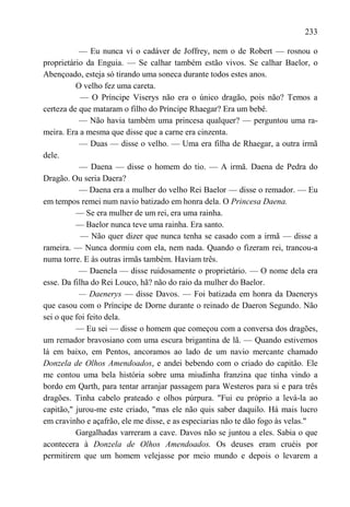 233

           — Eu nunca vi o cadáver de Joffrey, nem o de Robert — rosnou o
proprietário da Enguia. — Se calhar também estão vivos. Se calhar Baelor, o
Abençoado, esteja só tirando uma soneca durante todos estes anos.
          O velho fez uma careta.
            — O Príncipe Viserys não era o único dragão, pois não? Temos a
certeza de que mataram o filho do Príncipe Rhaegar? Era um bebê.
           — Não havia também uma princesa qualquer? — perguntou uma ra-
meira. Era a mesma que disse que a carne era cinzenta.
           — Duas — disse o velho. — Uma era filha de Rhaegar, a outra irmã
dele.
           — Daena — disse o homem do tio. — A irmã. Daena de Pedra do
Dragão. Ou seria Daera?
           — Daena era a mulher do velho Rei Baelor — disse o remador. — Eu
em tempos remei num navio batizado em honra dela. O Princesa Daena.
          — Se era mulher de um rei, era uma rainha.
          — Baelor nunca teve uma rainha. Era santo.
            — Não quer dizer que nunca tenha se casado com a irmã — disse a
rameira. — Nunca dormiu com ela, nem nada. Quando o fizeram rei, trancou-a
numa torre. E às outras irmãs também. Haviam três.
           — Daenela — disse ruidosamente o proprietário. — O nome dela era
esse. Da filha do Rei Louco, hã? não do raio da mulher do Baelor.
           — Daenerys — disse Davos. — Foi batizada em honra da Daenerys
que casou com o Príncipe de Dorne durante o reinado de Daeron Segundo. Não
sei o que foi feito dela.
          — Eu sei — disse o homem que começou com a conversa dos dragões,
um remador bravosiano com uma escura brigantina de lã. — Quando estivemos
lá em baixo, em Pentos, ancoramos ao lado de um navio mercante chamado
Donzela de Olhos Amendoados, e andei bebendo com o criado do capitão. Ele
me contou uma bela história sobre uma miudinha franzina que tinha vindo a
bordo em Qarth, para tentar arranjar passagem para Westeros para si e para três
dragões. Tinha cabelo prateado e olhos púrpura. "Fui eu próprio a levá-la ao
capitão," jurou-me este criado, "mas ele não quis saber daquilo. Há mais lucro
em cravinho e açafrão, ele me disse, e as especiarias não te dão fogo às velas."
          Gargalhadas varreram a cave. Davos não se juntou a eles. Sabia o que
acontecera à Donzela de Olhos Amendoados. Os deuses eram cruéis por
permitirem que um homem velejasse por meio mundo e depois o levarem a
 