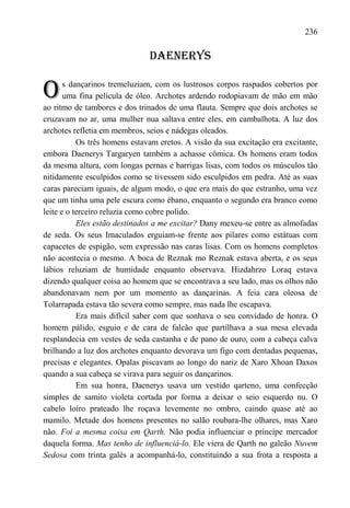 236

                               DAENERYS


O      s dançarinos tremeluziam, com os lustrosos corpos raspados cobertos por
       uma fina película de óleo. Archotes ardendo rodopiavam de mão em mão
ao ritmo de tambores e dos trinados de uma flauta. Sempre que dois archotes se
cruzavam no ar, uma mulher nua saltava entre eles, em cambalhota. A luz dos
archotes refletia em membros, seios e nádegas oleados.
           Os três homens estavam eretos. A visão da sua excitação era excitante,
embora Daenerys Targaryen também a achasse cômica. Os homens eram todos
da mesma altura, com longas pernas e barrigas lisas, com todos os músculos tão
nitidamente esculpidos como se tivessem sido esculpidos em pedra. Até as suas
caras pareciam iguais, de algum modo, o que era mais do que estranho, uma vez
que um tinha uma pele escura como ébano, enquanto o segundo era branco como
leite e o terceiro reluzia como cobre polido.
           Eles estão destinados a me excitar? Dany mexeu-se entre as almofadas
de seda. Os seus Imaculados erguiam-se frente aos pilares como estátuas com
capacetes de espigão, sem expressão nas caras lisas. Com os homens completos
não acontecia o mesmo. A boca de Reznak mo Reznak estava aberta, e os seus
lábios reluziam de humidade enquanto observava. Hizdahrzo Loraq estava
dizendo qualquer coisa ao homem que se encontrava a seu lado, mas os olhos não
abandonavam nem por um momento as dançarinas. A feia cara oleosa de
Tolarrapada estava tão severa como sempre, mas nada lhe escapava.
           Era mais difícil saber com que sonhava o seu convidado de honra. O
homem pálido, esguio e de cara de falcão que partilhava a sua mesa elevada
resplandecia em vestes de seda castanha e de pano de ouro, com a cabeça calva
brilhando a luz dos archotes enquanto devorava um figo com dentadas pequenas,
precisas e elegantes. Opalas piscavam ao longo do nariz de Xaro Xhoan Daxos
quando a sua cabeça se virava para seguir os dançarinos.
           Em sua honra, Daenerys usava um vestido qarteno, uma confecção
simples de samito violeta cortada por forma a deixar o seio esquerdo nu. O
cabelo loiro prateado lhe roçava levemente no ombro, caindo quase até ao
mamilo. Metade dos homens presentes no salão roubara-lhe olhares, mas Xaro
não. Foi a mesma coisa em Qarth. Não podia influenciar o príncipe mercador
daquela forma. Mas tenho de influenciá-lo. Ele viera de Qarth no galeão Nuvem
Sedosa com trinta galés a acompanhá-lo, constituindo a sua frota a resposta a
 
