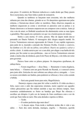 237

uma prece. O comércio de Meereen reduzira-se a nada desde que Dany pusera
fim à escravatura, mas Xaro tinha o poder de restaurá-lo.
          Quando os tambores se lançaram num crescente, três das mulheres
saltaram por cima das chamas, girando no ar. Os dançarinos agarraram-nas pelas
cinturas, e fizeram-nas descer sobre os membros. Dany observou enquanto as
mulheres arqueavam as costas e envolviam os parceiros com as pernas e as
flautas choravam e os homens empurravam em compasso com a música. Antes já
vira o ato do amor; os Dothraki acasalavam tão abertamente como as suas éguas
e garanhões. Mas aquela era a primeira vez que via a luxúria posta em música.
          Sentia a cara morna. O vinho, pensou. Mas de algum modo deu-se
pensando em Daario Naharis. O mensageiro dele chegou naquela manhã. Os
Corvos Tormentosos estavam regressando de Lhazar. O seu capitão regressava
para junto de si, trazendo a amizade dos Homens Ovelha. Comida e comércio,
fez lembrar a si. Ele não me falhou, nem falhará. Daario me ajudará a salvar a
minha cidade. A rainha ansiava por ver a cara dele, por afagar a sua barba de três
pontas, por lhe contar os seus problemas... mas os Corvos Tormentosos estavam
ainda a muitos dias de distância, para lá do Passo de Khyzai, e ela tinha um reino
para governar.
          Pairava fumo entre os pilares púrpura. Os dançarinos ajoelharam, de
cabeça baixa.
           — Foram magníficos — disse Dany. — Raramente vi tanta elegância,
tanta beleza. — Chamou com um gesto Reznak mo Reznak, e o senescal correu
para junto dela. Gotículas de suor cobriam sua cabeça calva e enrugada. — Leve
os nossos convidados aos banhos, para poderem se refrescar, e leve a eles comida
e bebida.
           — Será uma grande honra para mim, Magnificência.
           Daenerys ergueu a taça para Irri voltar a enchê-la. O vinho era doce e
forte, suave com o odor das especiarias orientais, muito superior aos aguados
vinhos ghiscariotas que lhe tinham enchido a taça nos últimos tempos. Xaro
examinou cuidadosamente os frutos na bandeja que Jhiqui lhe ofereceu e
escolheu um dióspiro A pele cor de laranja do fruto combinava com a cor do
coral que Xaro tinha no nariz. Deu uma dentada e espetou os lábios.
           — Ácido.
           — O senhor preferiria algo mais doce?
           — A doçura enjoa. Fruta ácida e mulheres ácidas dão à vida o seu
sabor. — Xaro deu outra dentada, mastigou, engoliu. — Daenerys, querida
 